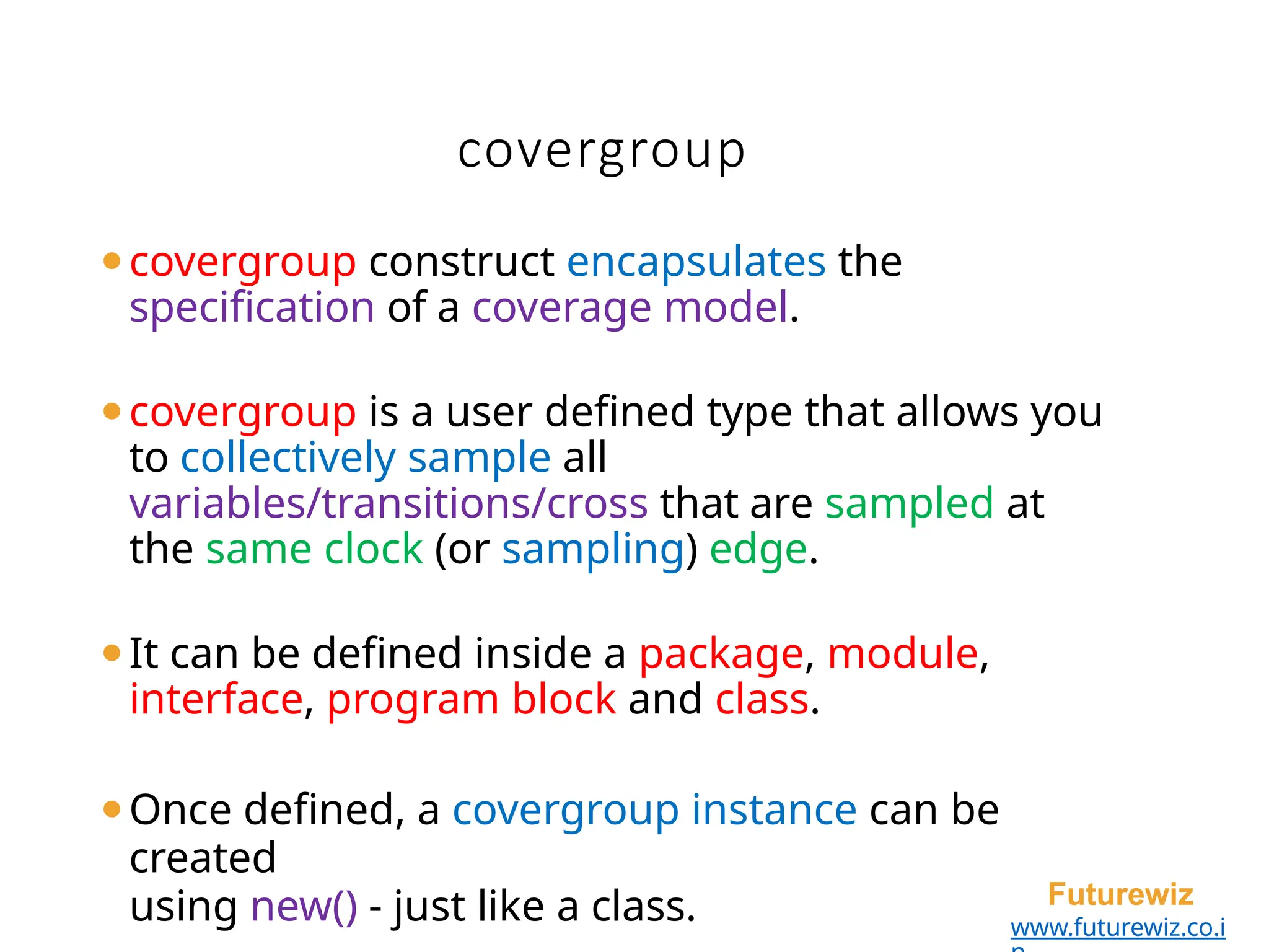 covergroup
Futurewiz
www.futurewiz.co.i
⚫covergroup construct encapsulates the
specification of a coverage model.
⚫covergroup is a user defined type that allows you
to collectively sample all
variables/transitions/cross that are sampled at
the same clock (or sampling) edge.
⚫It can be defined inside a package, module,
interface, program block and class.
⚫Once defined, a covergroup instance can be
created
using new() - just like a class.
 