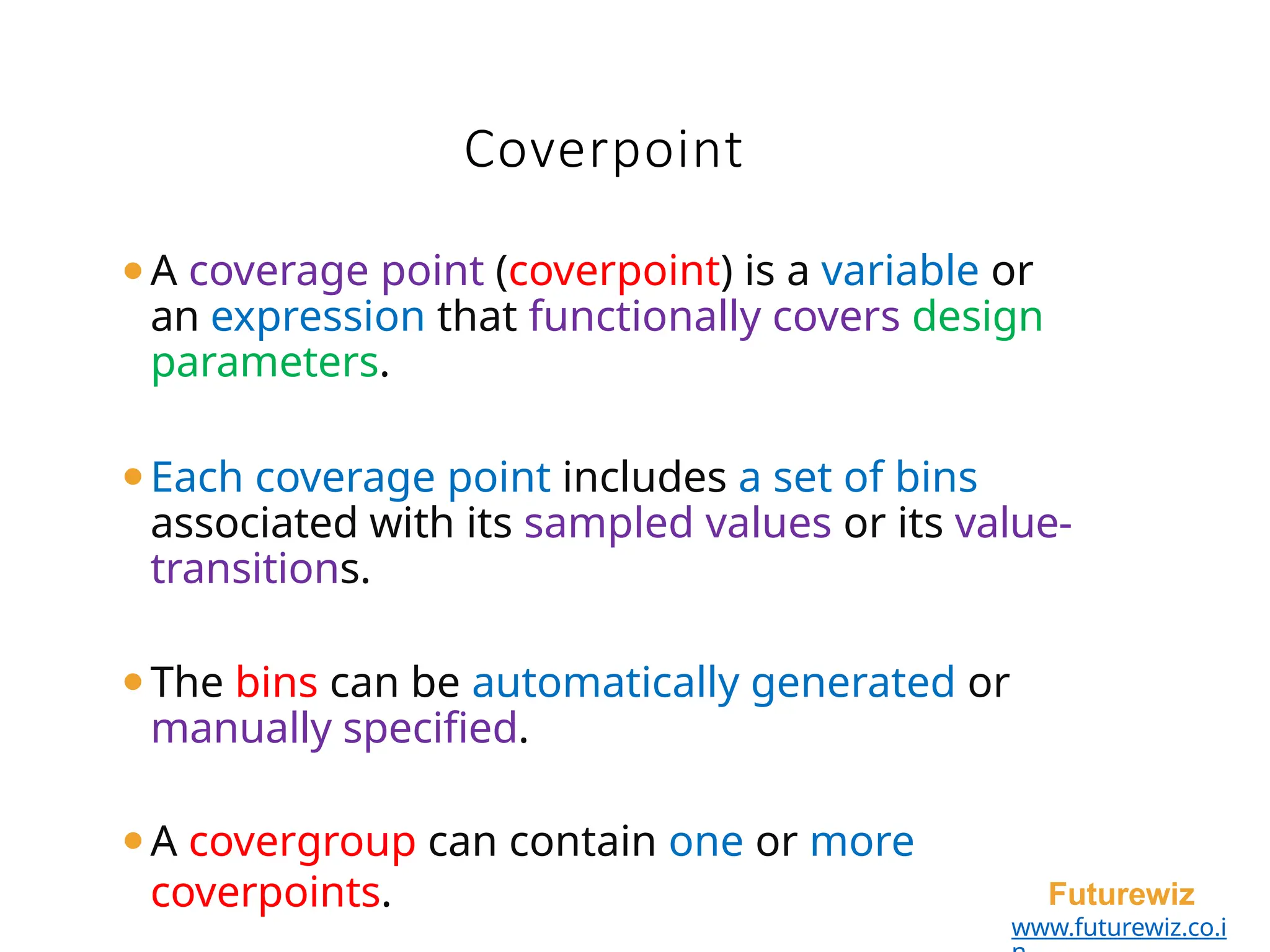 ⚫A coverage point (coverpoint) is a variable or
an expression that functionally covers design
parameters.
⚫Each coverage point includes a set of bins
associated with its sampled values or its value-
transitions.
⚫The bins can be automatically generated or
manually specified.
⚫A covergroup can contain one or more
coverpoints. Futurewiz
www.futurewiz.co.i
Coverpoint
 