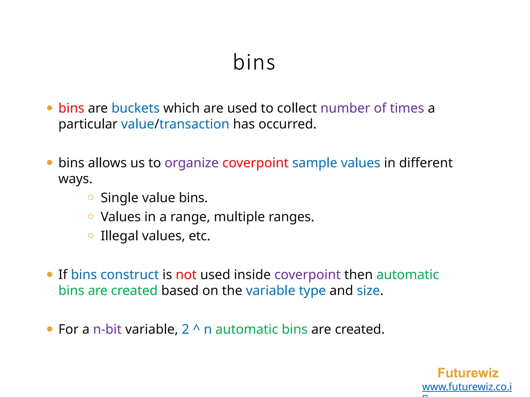 bins
Futurewiz
www.futurewiz.co.i
⚫ bins are buckets which are used to collect number of times a
particular value/transaction has occurred.
⚫ bins allows us to organize coverpoint sample values in different
ways.
o Single value bins.
o Values in a range, multiple ranges.
o Illegal values, etc.
⚫ If bins construct is not used inside coverpoint then automatic
bins are created based on the variable type and size.
⚫ For a n-bit variable, 2 ^ n automatic bins are created.
 