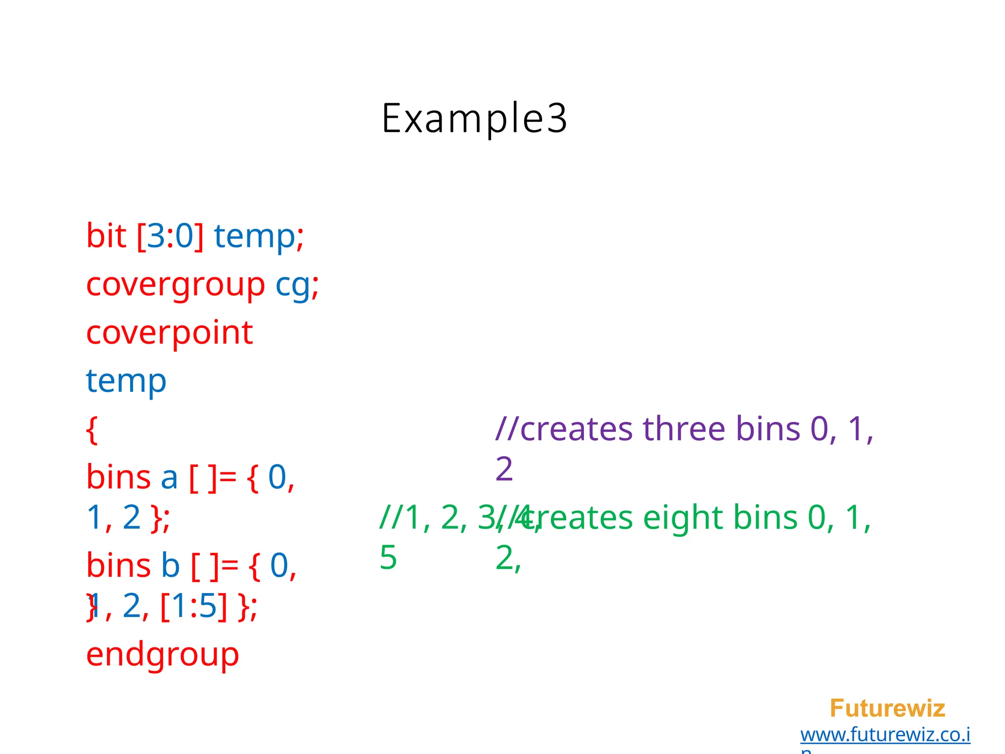 Example3
Futurewiz
www.futurewiz.co.i
bit [3:0] temp;
covergroup cg;
coverpoint
temp
{
bins a [ ]= { 0,
1, 2 };
bins b [ ]= { 0,
1, 2, [1:5] };
//creates three bins 0, 1,
2
//creates eight bins 0, 1,
2,
//1, 2, 3, 4,
5
}
endgroup
 