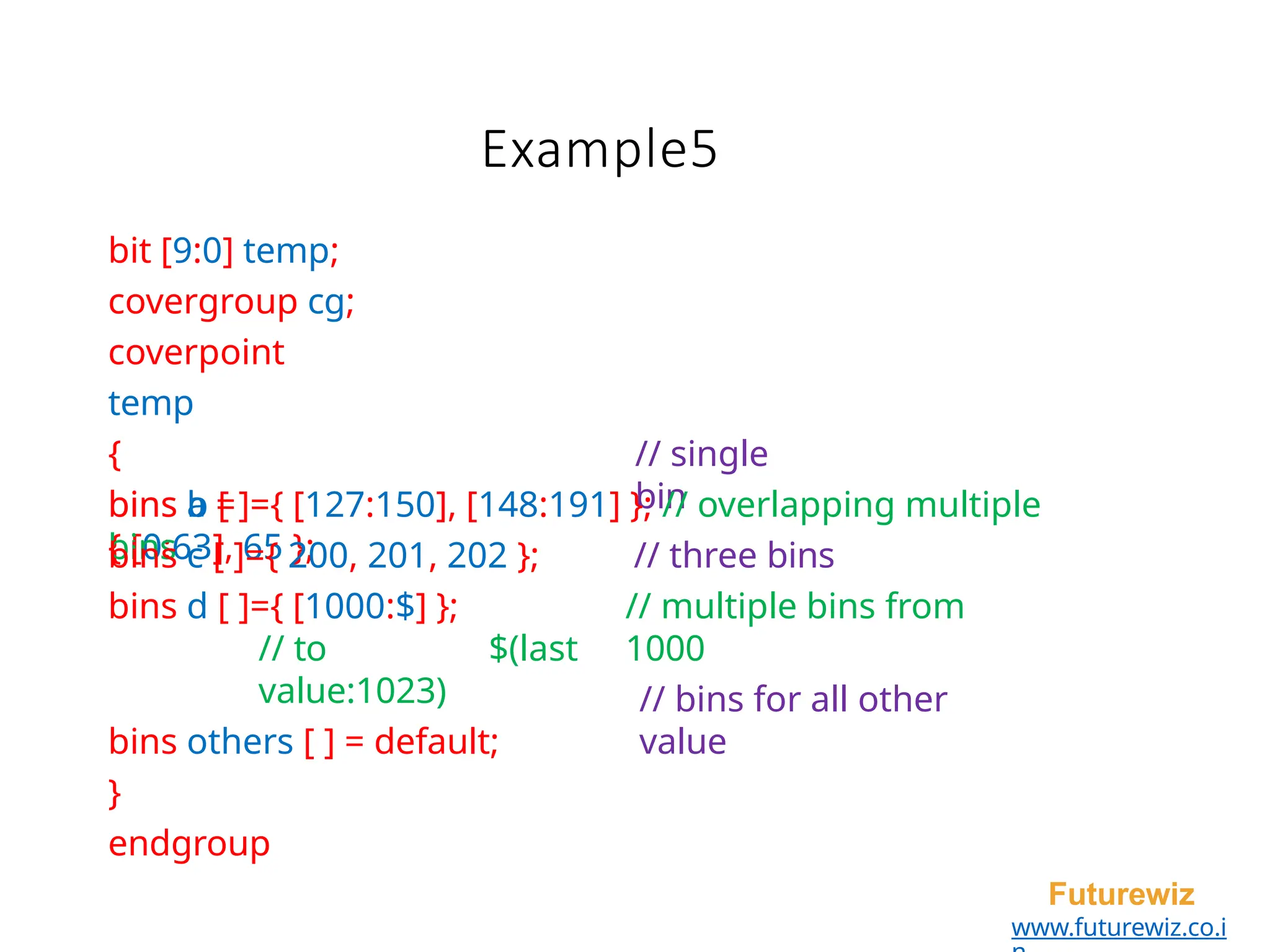Example5
Futurewiz
www.futurewiz.co.i
bit [9:0] temp;
covergroup cg;
coverpoint
temp
{
bins a =
{ [0:63], 65 };
// single
bin
bins b [ ]={ [127:150], [148:191] }; // overlapping multiple
bins // three bins
// multiple bins from
1000
bins c [ ]={ 200, 201, 202 };
bins d [ ]={ [1000:$] };
// to $(last
value:1023)
bins others [ ] = default;
}
endgroup
// bins for all other
value
 
