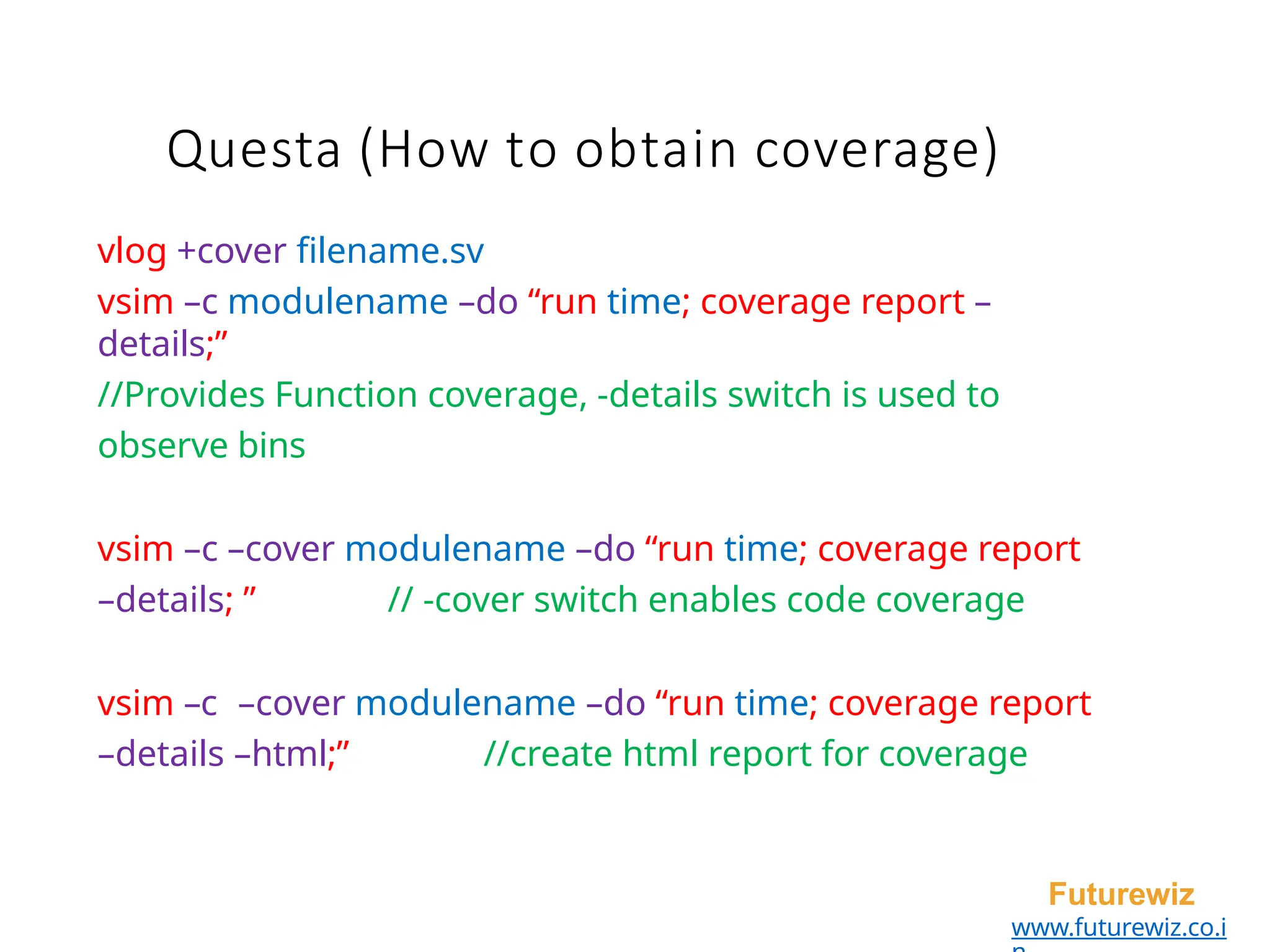 Questa (How to obtain coverage)
Futurewiz
www.futurewiz.co.i
vlog +cover filename.sv
vsim –c modulename –do “run time; coverage report –
details;”
//Provides Function coverage, -details switch is used to
observe bins
vsim –c –cover modulename –do “run time; coverage report
–details; ” // -cover switch enables code coverage
vsim –c –cover modulename –do “run time; coverage report
–details –html;” //create html report for coverage
 