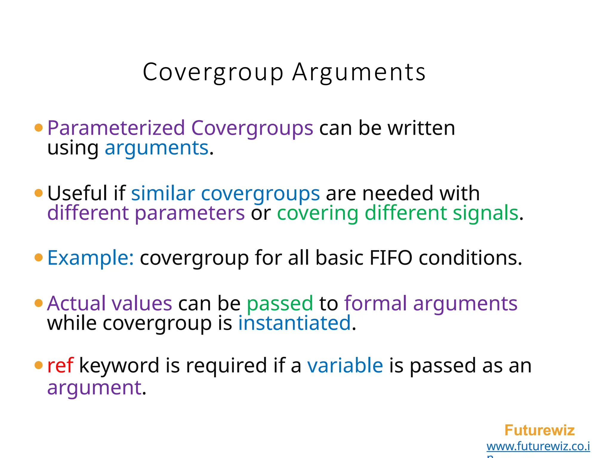Covergroup Arguments
Futurewiz
www.futurewiz.co.i
⚫Parameterized Covergroups can be written
using arguments.
⚫Useful if similar covergroups are needed with
different parameters or covering different signals.
⚫Example: covergroup for all basic FIFO conditions.
⚫Actual values can be passed to formal arguments
while covergroup is instantiated.
⚫ref keyword is required if a variable is passed as an
argument.
 