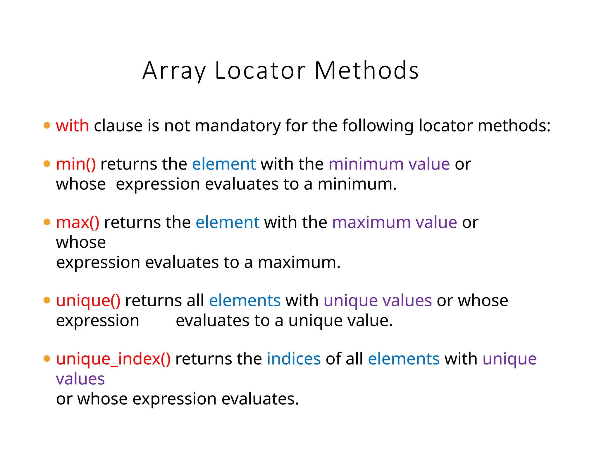 Array Locator Methods
⚫ with clause is not mandatory for the following locator methods:
⚫ min() returns the element with the minimum value or
whose expression evaluates to a minimum.
⚫ max() returns the element with the maximum value or
whose
expression evaluates to a maximum.
⚫ unique() returns all elements with unique values or whose
expression evaluates to a unique value.
⚫ unique_index() returns the indices of all elements with unique
values
or whose expression evaluates.
 