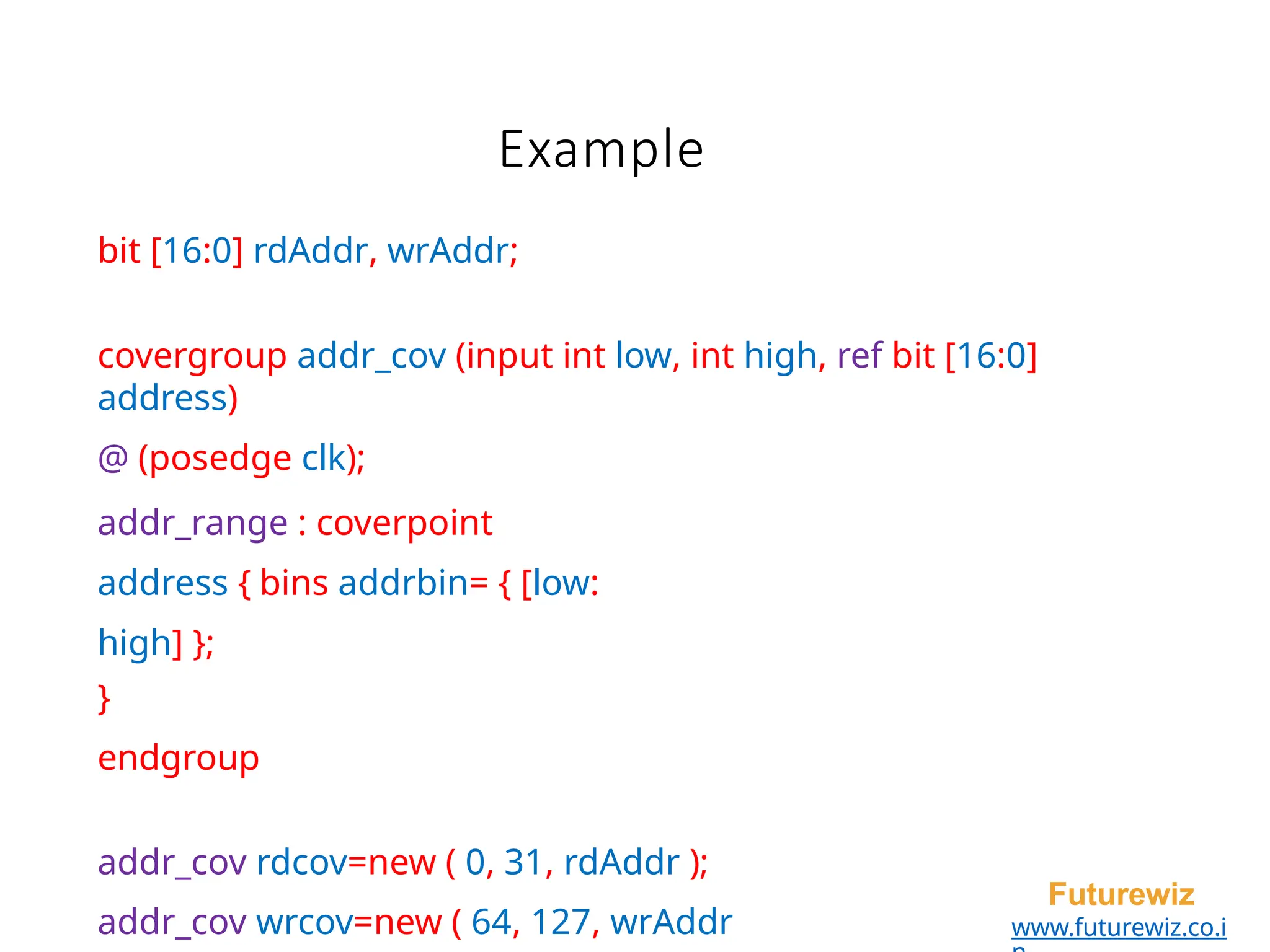 Example
Futurewiz
www.futurewiz.co.i
bit [16:0] rdAddr, wrAddr;
covergroup addr_cov (input int low, int high, ref bit [16:0]
address)
@ (posedge clk);
addr_range : coverpoint
address { bins addrbin= { [low:
high] };
}
endgroup
addr_cov rdcov=new ( 0, 31, rdAddr );
addr_cov wrcov=new ( 64, 127, wrAddr
 
