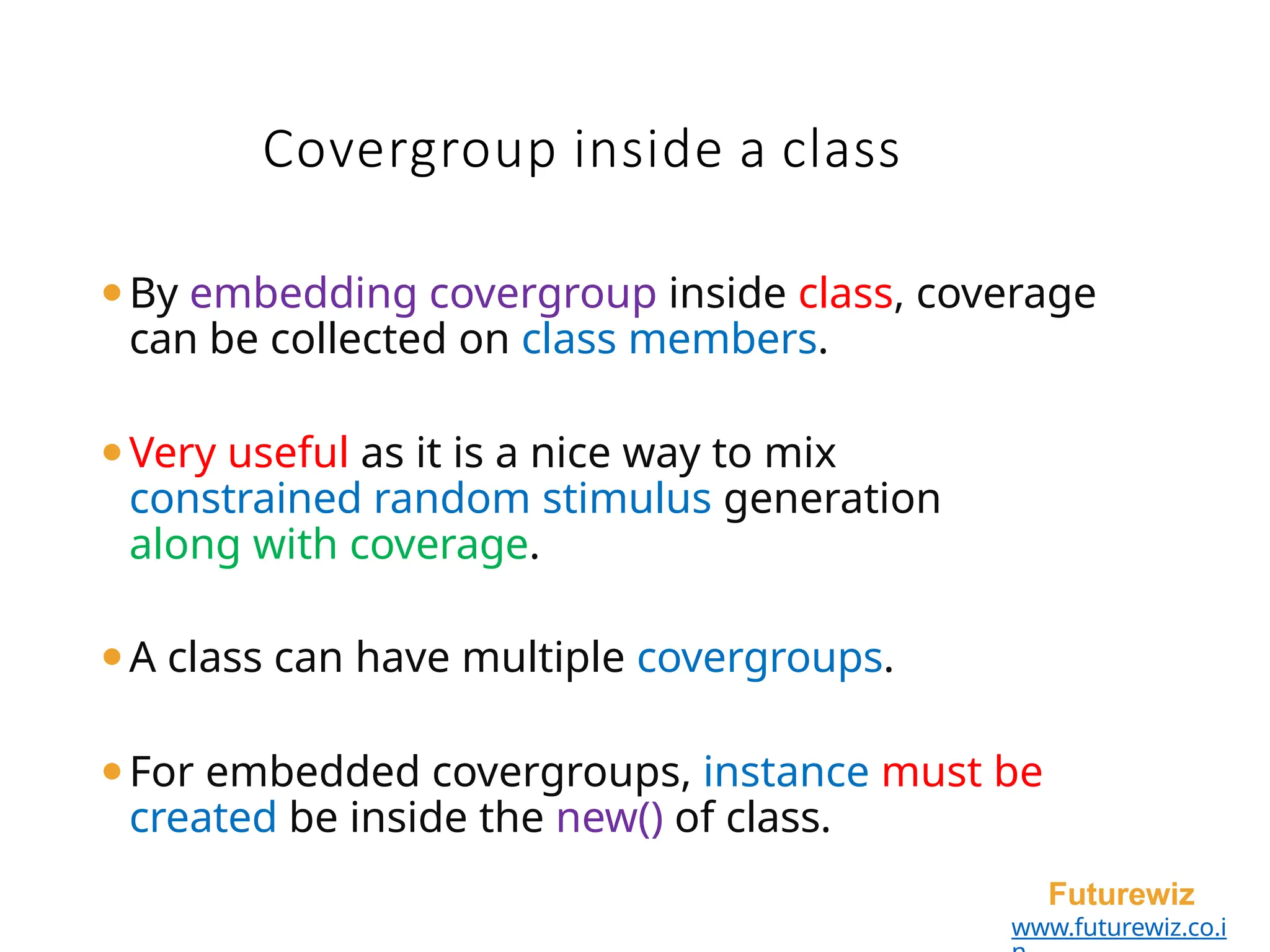 Covergroup inside a class
Futurewiz
www.futurewiz.co.i
⚫By embedding covergroup inside class, coverage
can be collected on class members.
⚫Very useful as it is a nice way to mix
constrained random stimulus generation
along with coverage.
⚫A class can have multiple covergroups.
⚫For embedded covergroups, instance must be
created be inside the new() of class.
 