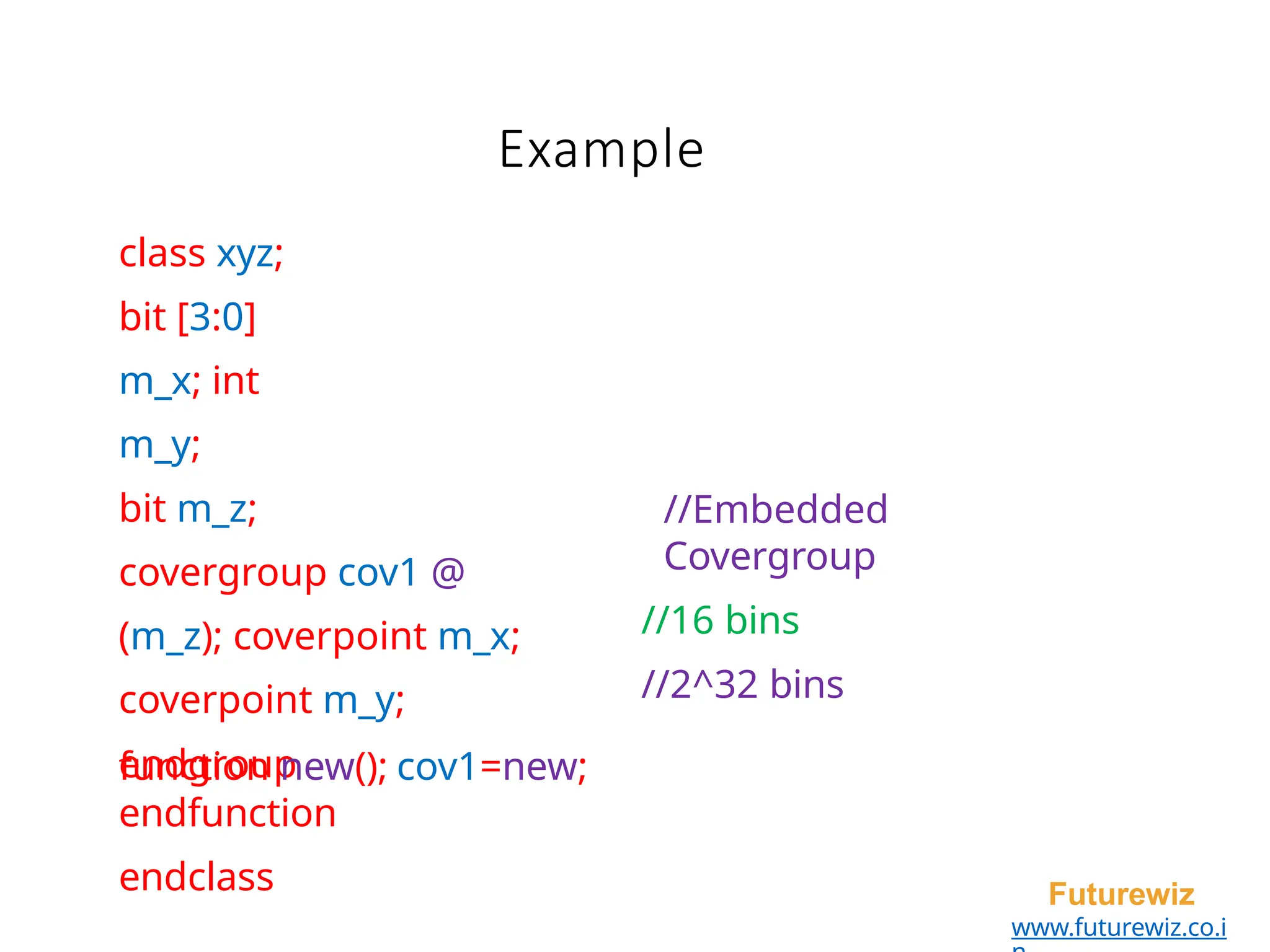 Example
Futurewiz
www.futurewiz.co.i
class xyz;
bit [3:0]
m_x; int
m_y;
bit m_z;
covergroup cov1 @
(m_z); coverpoint m_x;
coverpoint m_y;
endgroup
//Embedded
Covergroup
//16 bins
//2^32 bins
function new(); cov1=new;
endfunction
endclass
 