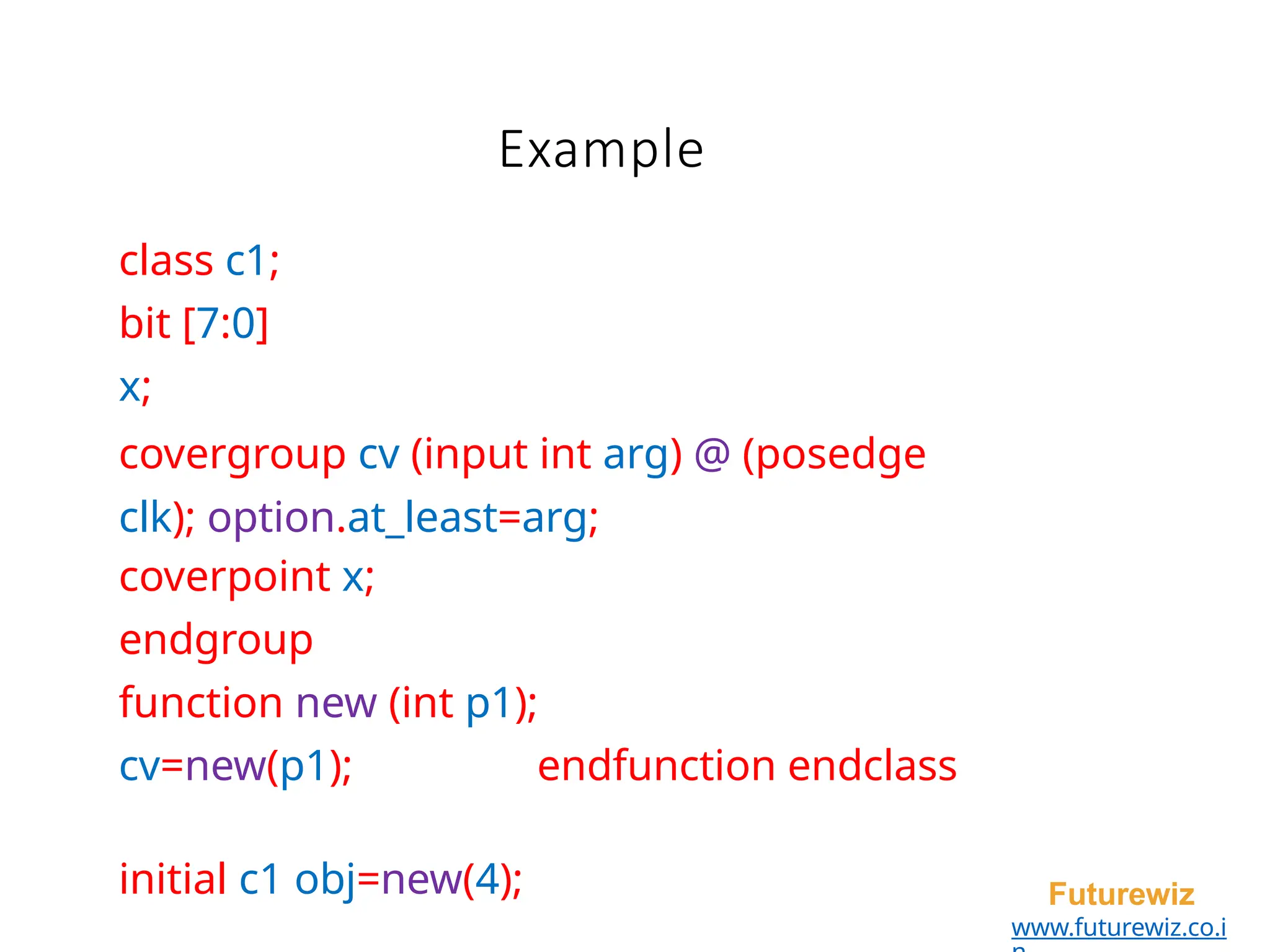 Example
Futurewiz
www.futurewiz.co.i
class c1;
bit [7:0]
x;
covergroup cv (input int arg) @ (posedge
clk); option.at_least=arg;
coverpoint x;
endgroup
function new (int p1);
cv=new(p1); endfunction endclass
initial c1 obj=new(4);
 