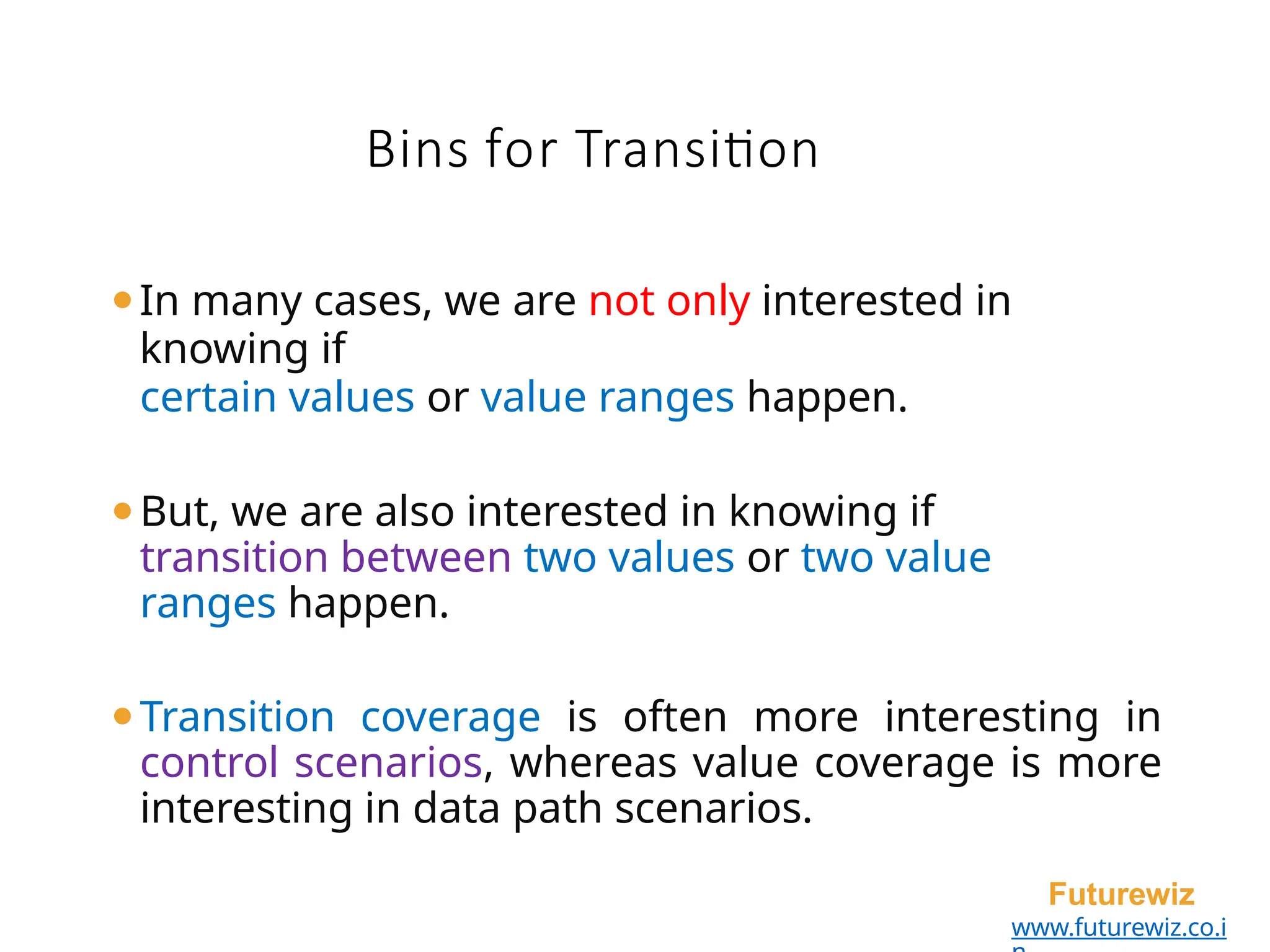 Bins for Transition
Futurewiz
www.futurewiz.co.i
⚫In many cases, we are not only interested in
knowing if
certain values or value ranges happen.
⚫But, we are also interested in knowing if
transition between two values or two value
ranges happen.
⚫Transition coverage is often more interesting in
control scenarios, whereas value coverage is more
interesting in data path scenarios.
 