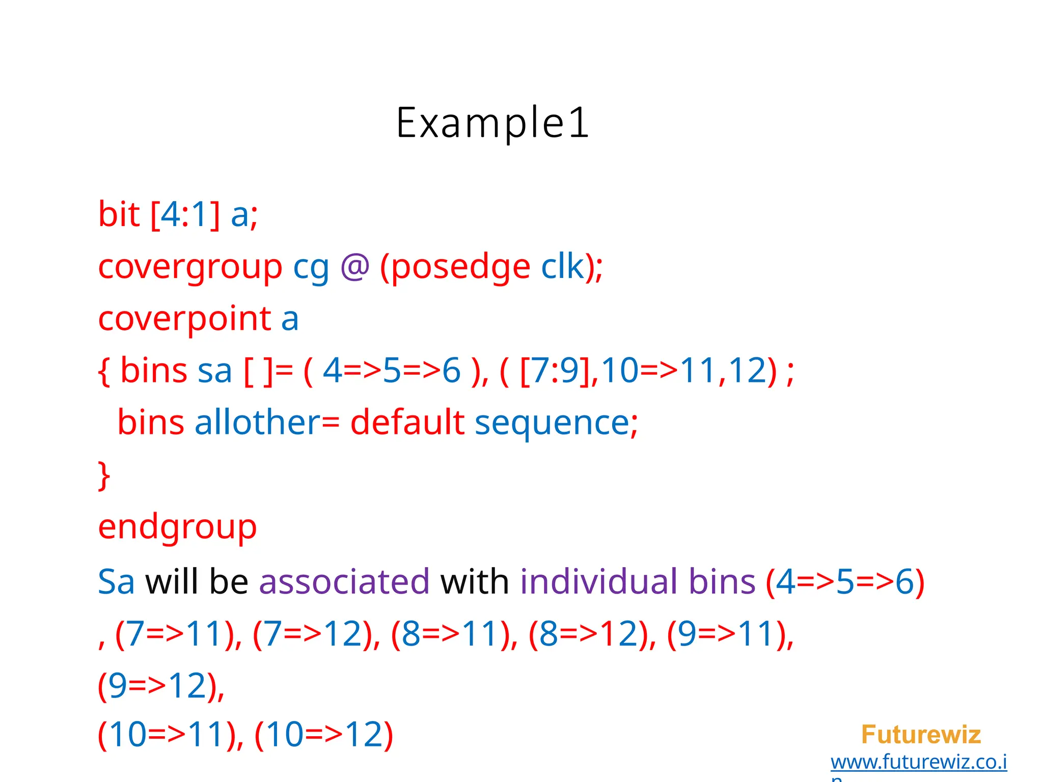 Example1
Futurewiz
www.futurewiz.co.i
bit [4:1] a;
covergroup cg @ (posedge clk);
coverpoint a
{ bins sa [ ]= ( 4=>5=>6 ), ( [7:9],10=>11,12) ;
bins allother= default sequence;
}
endgroup
Sa will be associated with individual bins (4=>5=>6)
, (7=>11), (7=>12), (8=>11), (8=>12), (9=>11),
(9=>12),
(10=>11), (10=>12)
 