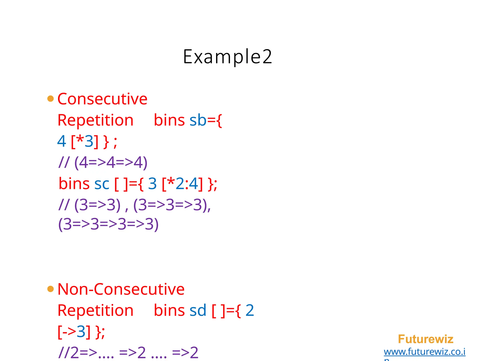 Example2
Futurewiz
www.futurewiz.co.i
⚫Consecutive
Repetition bins sb={
4 [*3] } ;
// (4=>4=>4)
bins sc [ ]={ 3 [*2:4] };
// (3=>3) , (3=>3=>3),
(3=>3=>3=>3)
⚫Non-Consecutive
Repetition bins sd [ ]={ 2
[->3] };
//2=>…. =>2 …. =>2
 