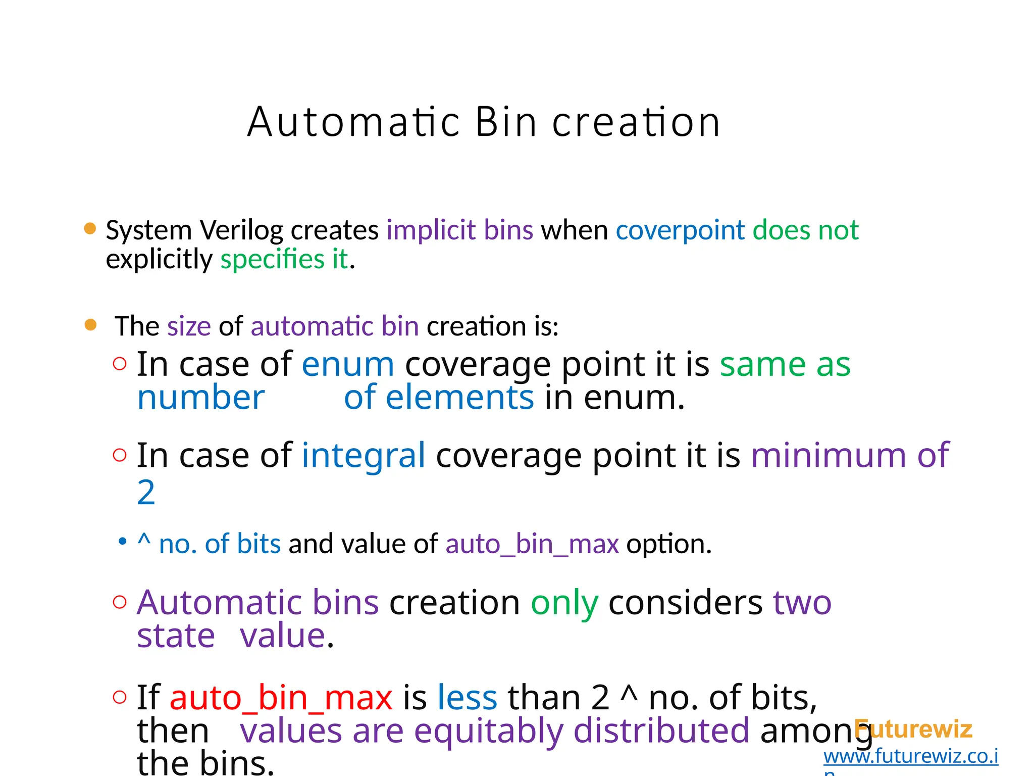 Automatic Bin creation
⚫ System Verilog creates implicit bins when coverpoint does not
explicitly specifies it.
⚫ The size of automatic bin creation is:
o In case of enum coverage point it is same as
number of elements in enum.
o In case of integral coverage point it is minimum of
2
• ^ no. of bits and value of auto_bin_max option.
o Automatic bins creation only considers two
state value.
o If auto_bin_max is less than 2 ^ no. of bits,
then values are equitably distributed among
the bins.
Futurewiz
www.futurewiz.co.i
 