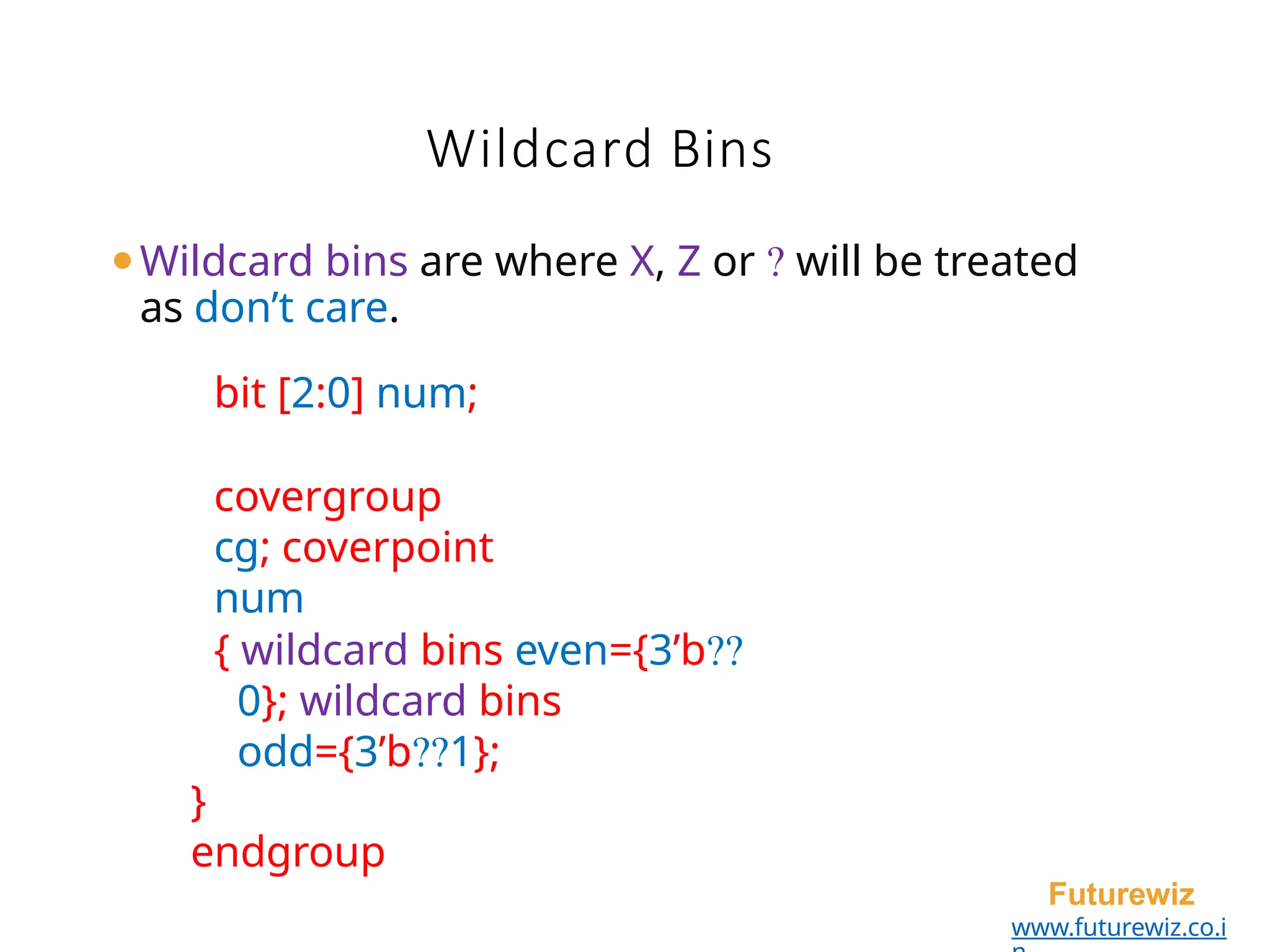 Wildcard Bins
Futurewiz
www.futurewiz.co.i
⚫Wildcard bins are where X, Z or ? will be treated
as don’t care.
bit [2:0] num;
covergroup
cg; coverpoint
num
{ wildcard bins even={3’b??
0}; wildcard bins
odd={3’b??1};
}
endgroup
 