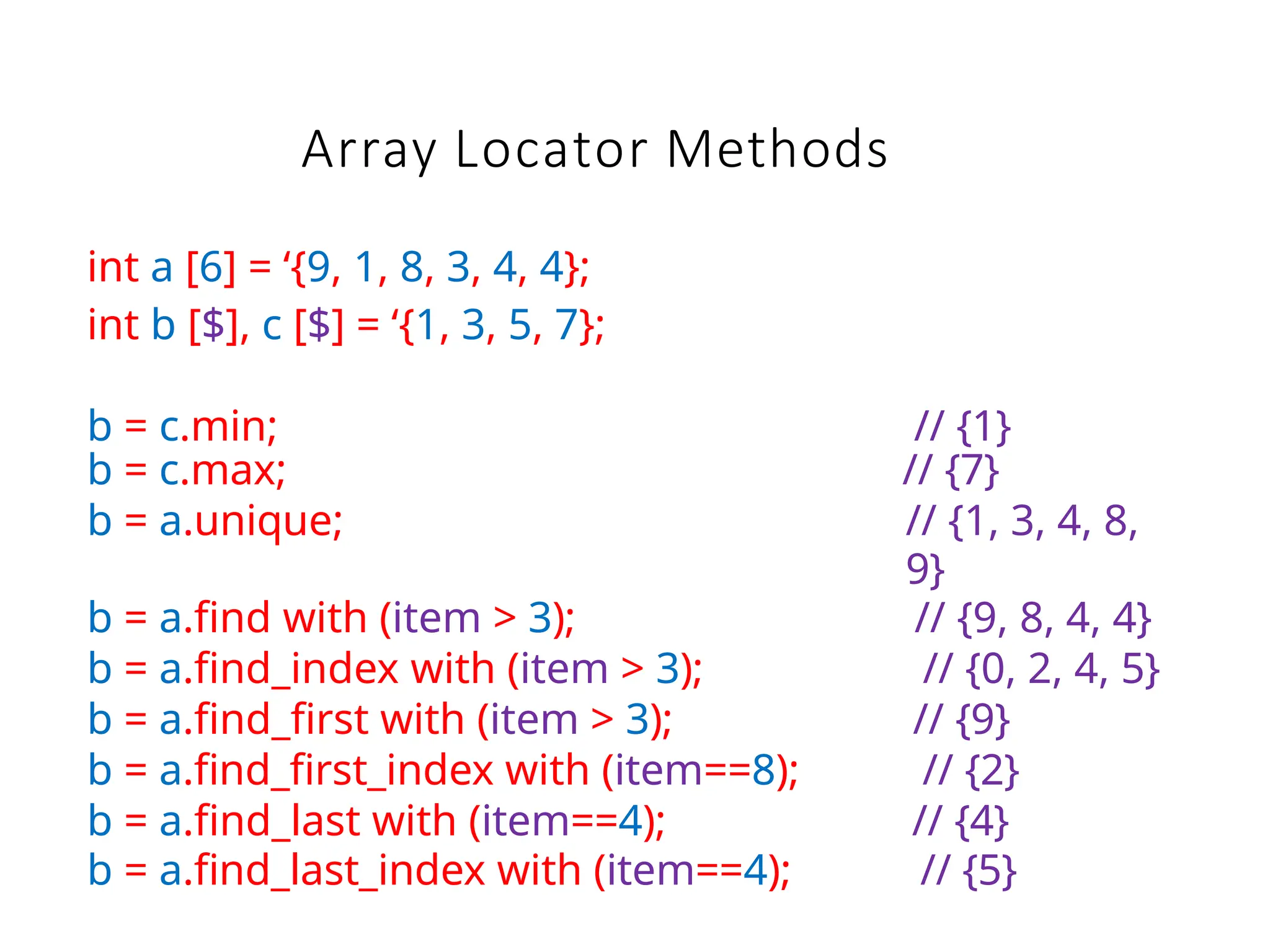 Array Locator Methods
int a [6] = ‘{9, 1, 8, 3, 4, 4};
int b [$], c [$] = ‘{1, 3, 5, 7};
b = c.min; // {1}
b = c.max; // {7}
b = a.unique; // {1, 3, 4, 8,
9}
b = a.find with (item > 3); // {9, 8, 4, 4}
b = a.find_index with (item > 3); // {0, 2, 4, 5}
b = a.find_first with (item > 3); // {9}
b = a.find_first_index with (item==8); // {2}
b = a.find_last with (item==4); // {4}
b = a.find_last_index with (item==4); // {5}
 