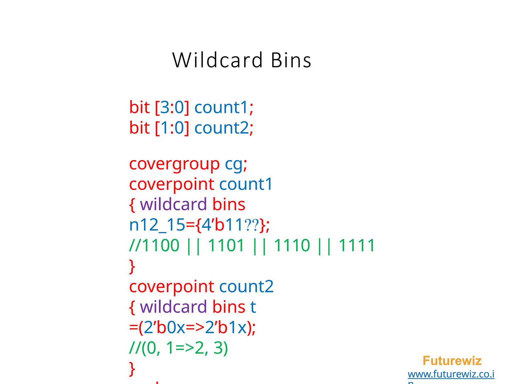 Wildcard Bins
Futurewiz
www.futurewiz.co.i
bit [3:0] count1;
bit [1:0] count2;
covergroup cg;
coverpoint count1
{ wildcard bins
n12_15={4’b11??};
//1100 || 1101 || 1110 || 1111
}
coverpoint count2
{ wildcard bins t
=(2’b0x=>2’b1x);
//(0, 1=>2, 3)
}
 