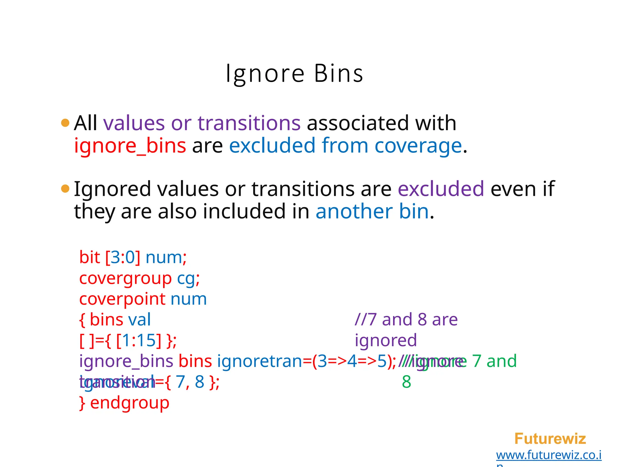 Ignore Bins
Futurewiz
www.futurewiz.co.i
⚫All values or transitions associated with
ignore_bins are excluded from coverage.
⚫Ignored values or transitions are excluded even if
they are also included in another bin.
bit [3:0] num;
covergroup cg;
coverpoint num
{ bins val
[ ]={ [1:15] };
ignore_bins bins
ignoreval={ 7, 8 };
//7 and 8 are
ignored
//ignore 7 and
8
ignore_bins bins ignoretran=(3=>4=>5);//ignore
transition
} endgroup
 