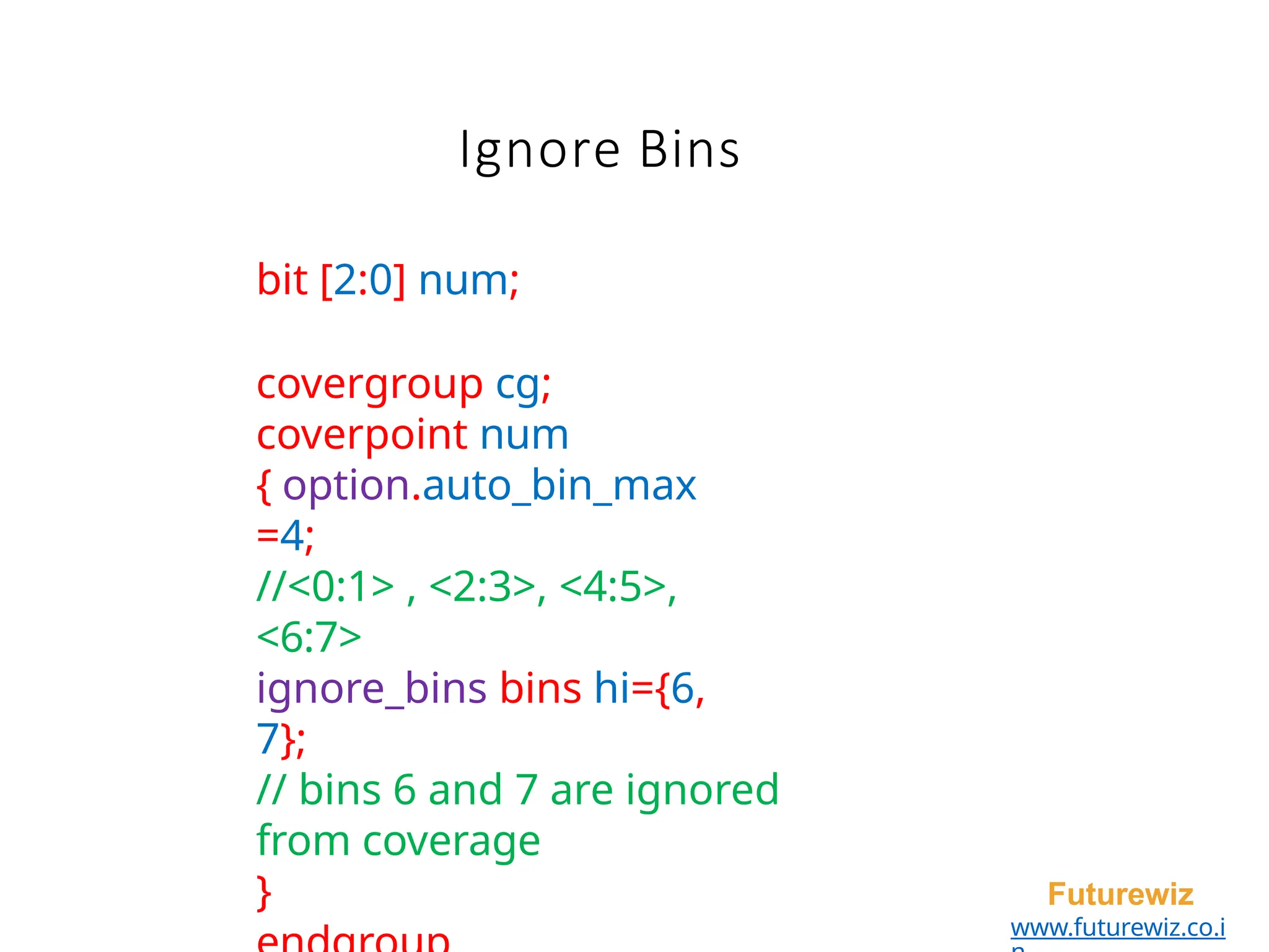 Ignore Bins
Futurewiz
www.futurewiz.co.i
bit [2:0] num;
covergroup cg;
coverpoint num
{ option.auto_bin_max
=4;
//<0:1> , <2:3>, <4:5>,
<6:7>
ignore_bins bins hi={6,
7};
// bins 6 and 7 are ignored
from coverage
}
 