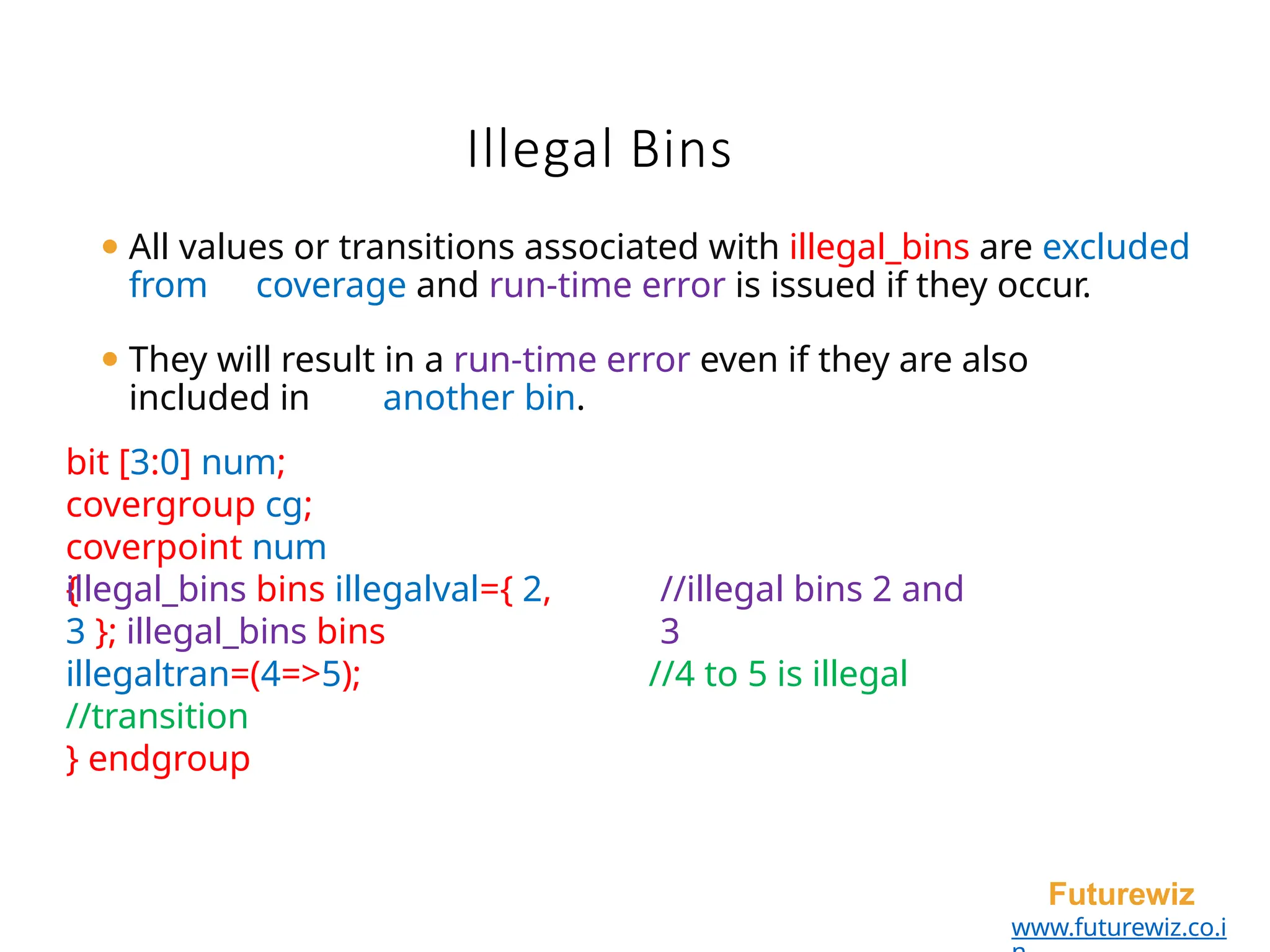 Illegal Bins
Futurewiz
www.futurewiz.co.i
⚫ All values or transitions associated with illegal_bins are excluded
from coverage and run-time error is issued if they occur.
⚫ They will result in a run-time error even if they are also
included in another bin.
bit [3:0] num;
covergroup cg;
coverpoint num
{ //illegal bins 2 and
3
//4 to 5 is illegal
illegal_bins bins illegalval={ 2,
3 }; illegal_bins bins
illegaltran=(4=>5);
//transition
} endgroup
 