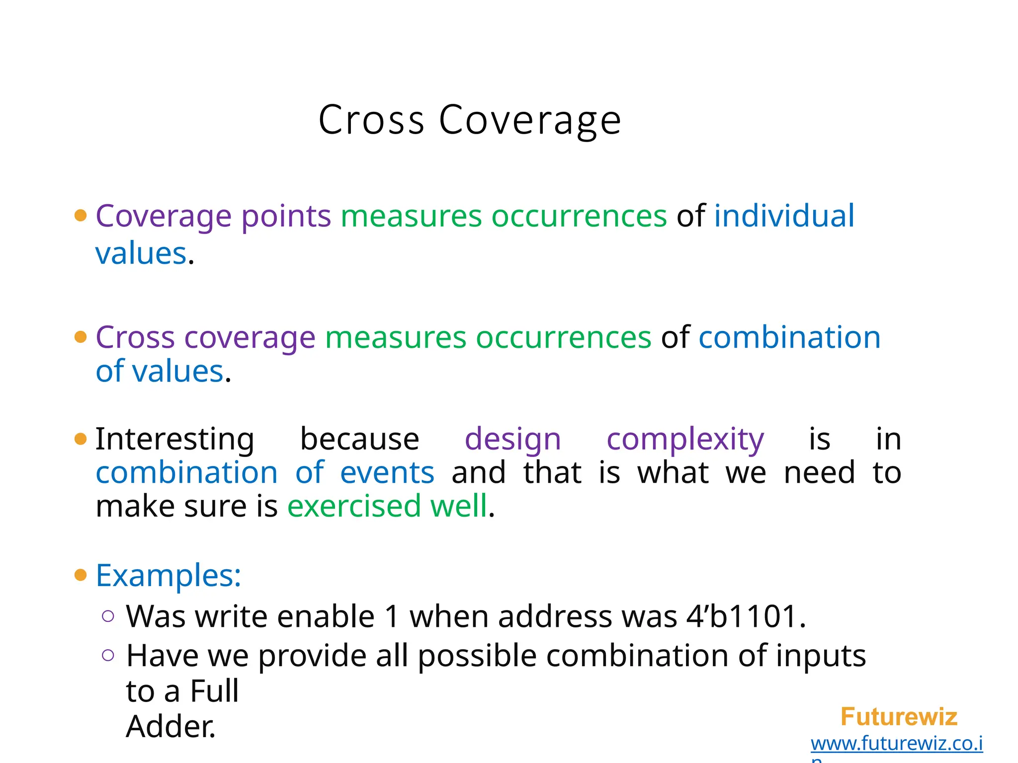 ⚫Coverage points measures occurrences of individual
values.
⚫Cross coverage measures occurrences of combination
of values.
⚫Interesting because design complexity is in
combination of events and that is what we need to
make sure is exercised well.
⚫Examples:
o Was write enable 1 when address was 4’b1101.
o Have we provide all possible combination of inputs
to a Full
Adder. Futurewiz
www.futurewiz.co.i
Cross Coverage
 