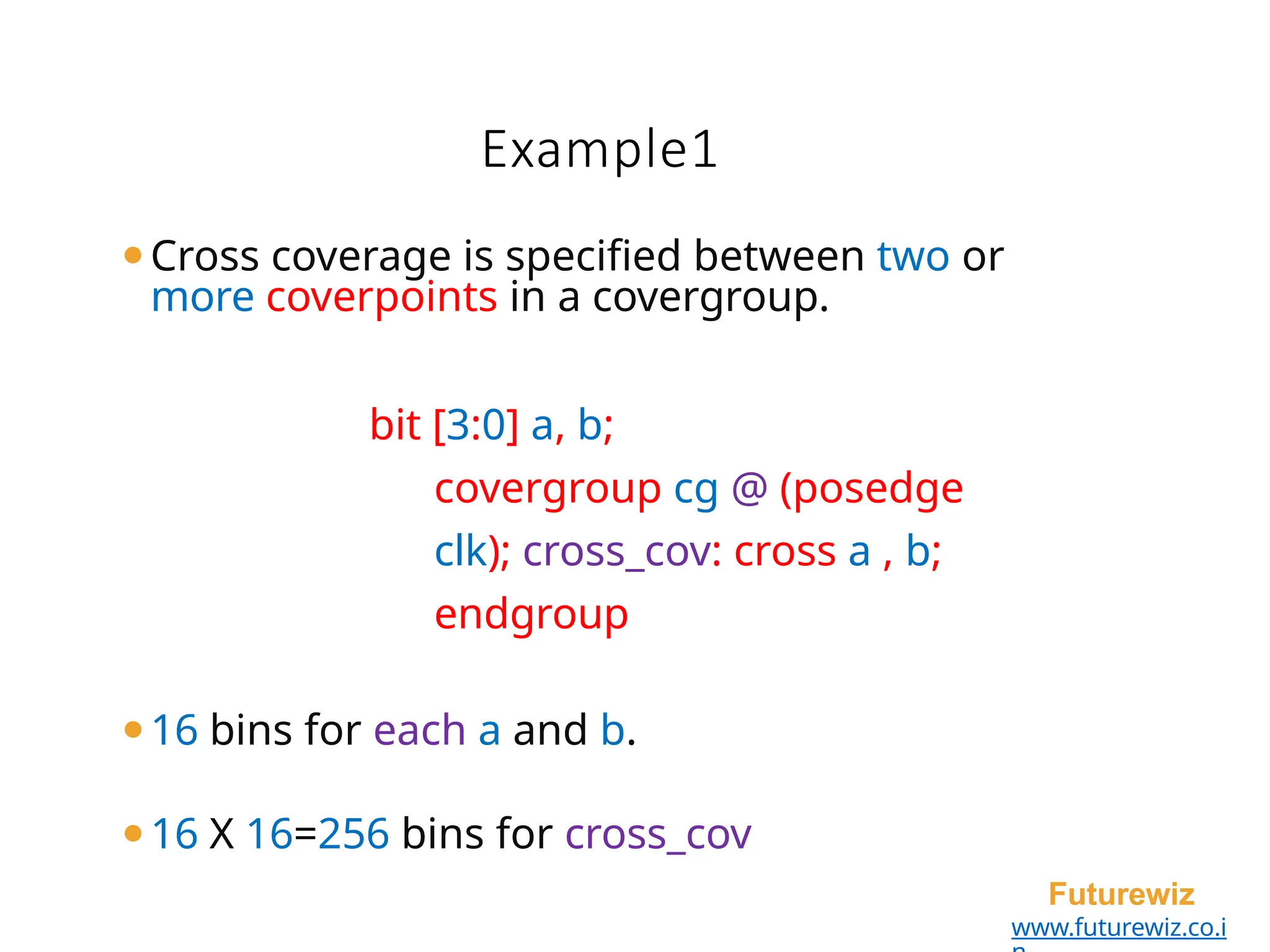 Example1
Futurewiz
www.futurewiz.co.i
⚫Cross coverage is specified between two or
more coverpoints in a covergroup.
bit [3:0] a, b;
covergroup cg @ (posedge
clk); cross_cov: cross a , b;
endgroup
⚫16 bins for each a and b.
⚫16 X 16=256 bins for cross_cov
 