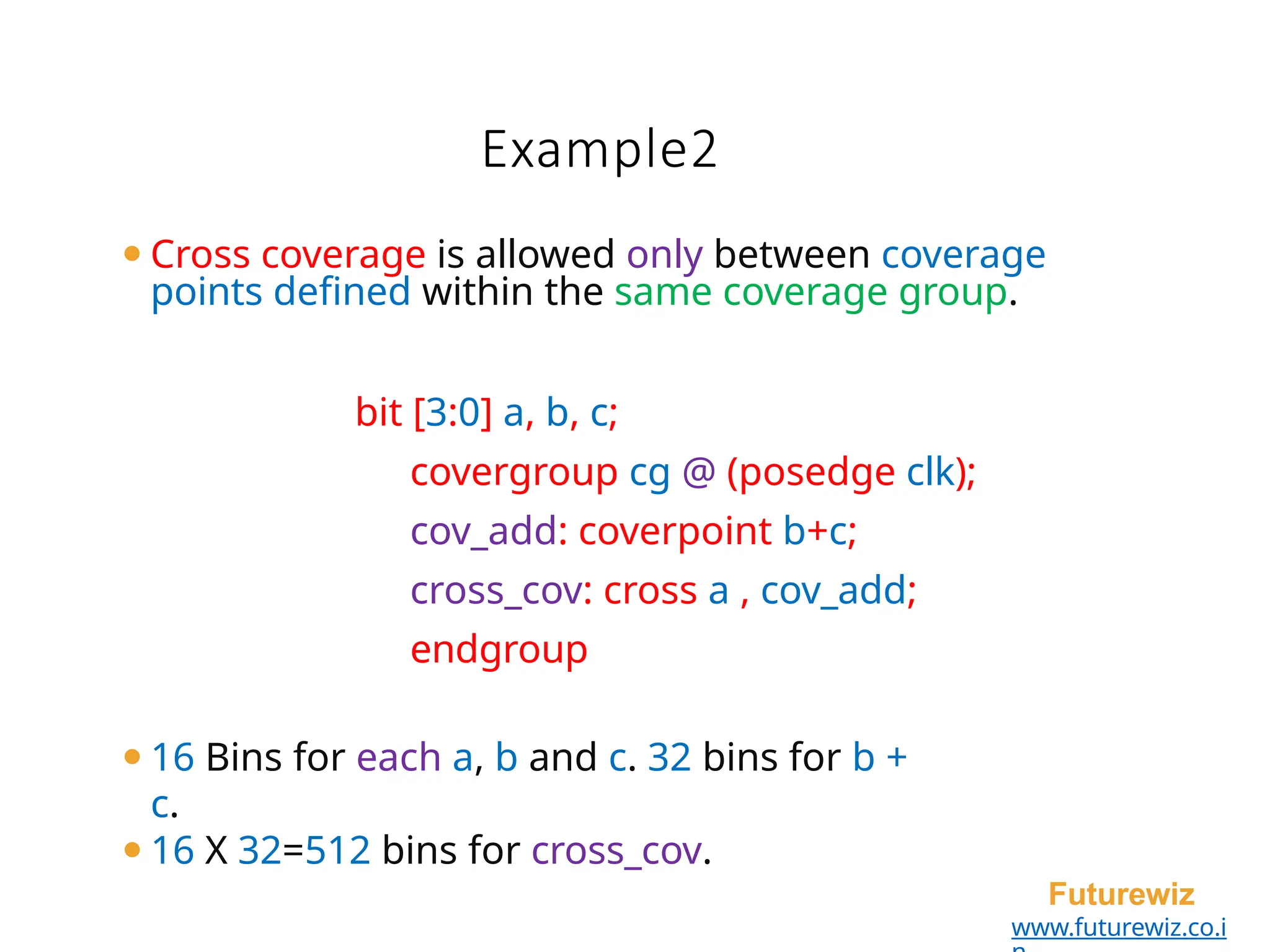 Example2
Futurewiz
www.futurewiz.co.i
⚫Cross coverage is allowed only between coverage
points defined within the same coverage group.
bit [3:0] a, b, c;
covergroup cg @ (posedge clk);
cov_add: coverpoint b+c;
cross_cov: cross a , cov_add;
endgroup
⚫16 Bins for each a, b and c. 32 bins for b +
c.
⚫16 X 32=512 bins for cross_cov.
 
