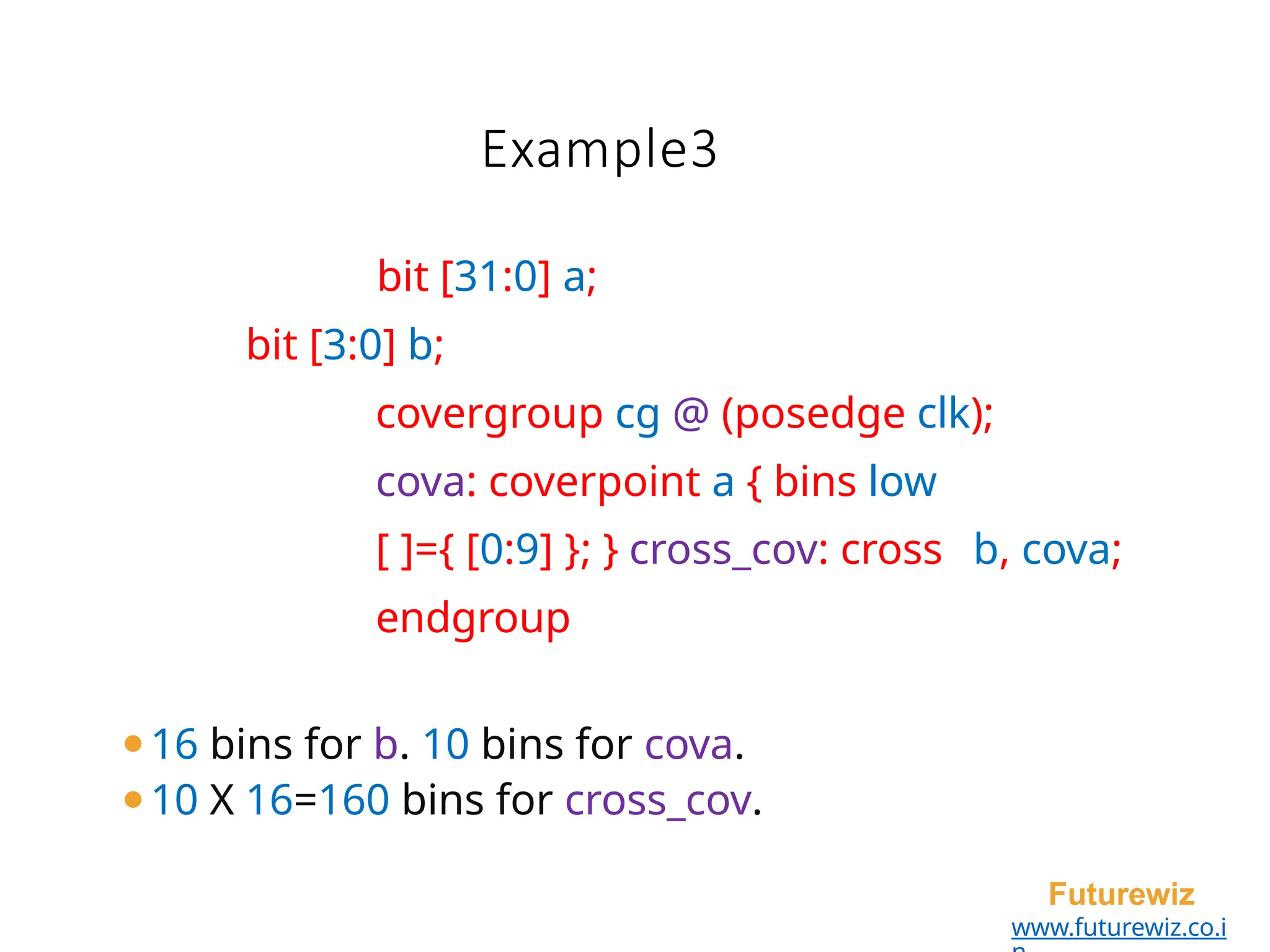 Example3
Futurewiz
www.futurewiz.co.i
bit [31:0] a;
bit [3:0] b;
covergroup cg @ (posedge clk);
cova: coverpoint a { bins low
[ ]={ [0:9] }; } cross_cov: cross b, cova;
endgroup
⚫16 bins for b. 10 bins for cova.
⚫10 X 16=160 bins for cross_cov.
 