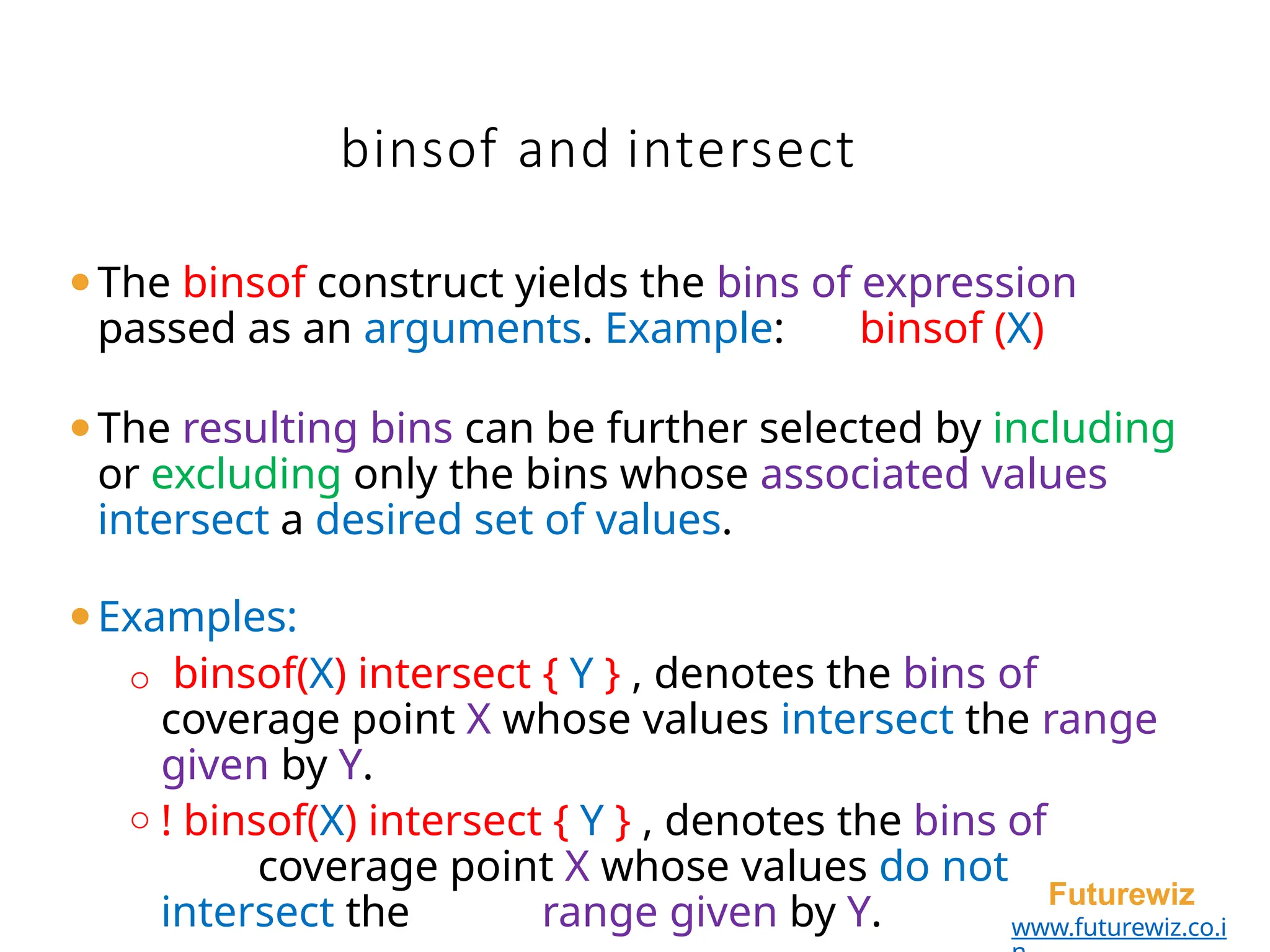 binsof and intersect
Futurewiz
www.futurewiz.co.i
⚫The binsof construct yields the bins of expression
passed as an arguments. Example: binsof (X)
⚫The resulting bins can be further selected by including
or excluding only the bins whose associated values
intersect a desired set of values.
⚫Examples:
o binsof(X) intersect { Y } , denotes the bins of
coverage point X whose values intersect the range
given by Y.
o ! binsof(X) intersect { Y } , denotes the bins of
coverage point X whose values do not
intersect the range given by Y.
 