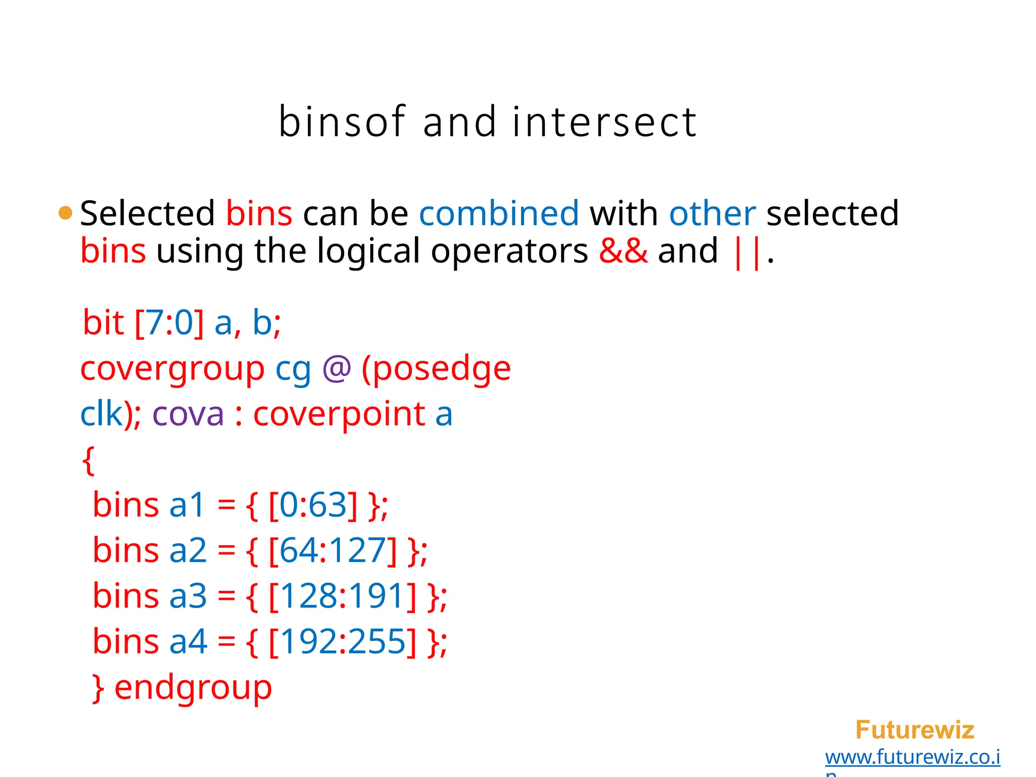 binsof and intersect
Futurewiz
www.futurewiz.co.i
⚫Selected bins can be combined with other selected
bins using the logical operators && and ||.
bit [7:0] a, b;
covergroup cg @ (posedge
clk); cova : coverpoint a
{
bins a1 = { [0:63] };
bins a2 = { [64:127] };
bins a3 = { [128:191] };
bins a4 = { [192:255] };
} endgroup
 