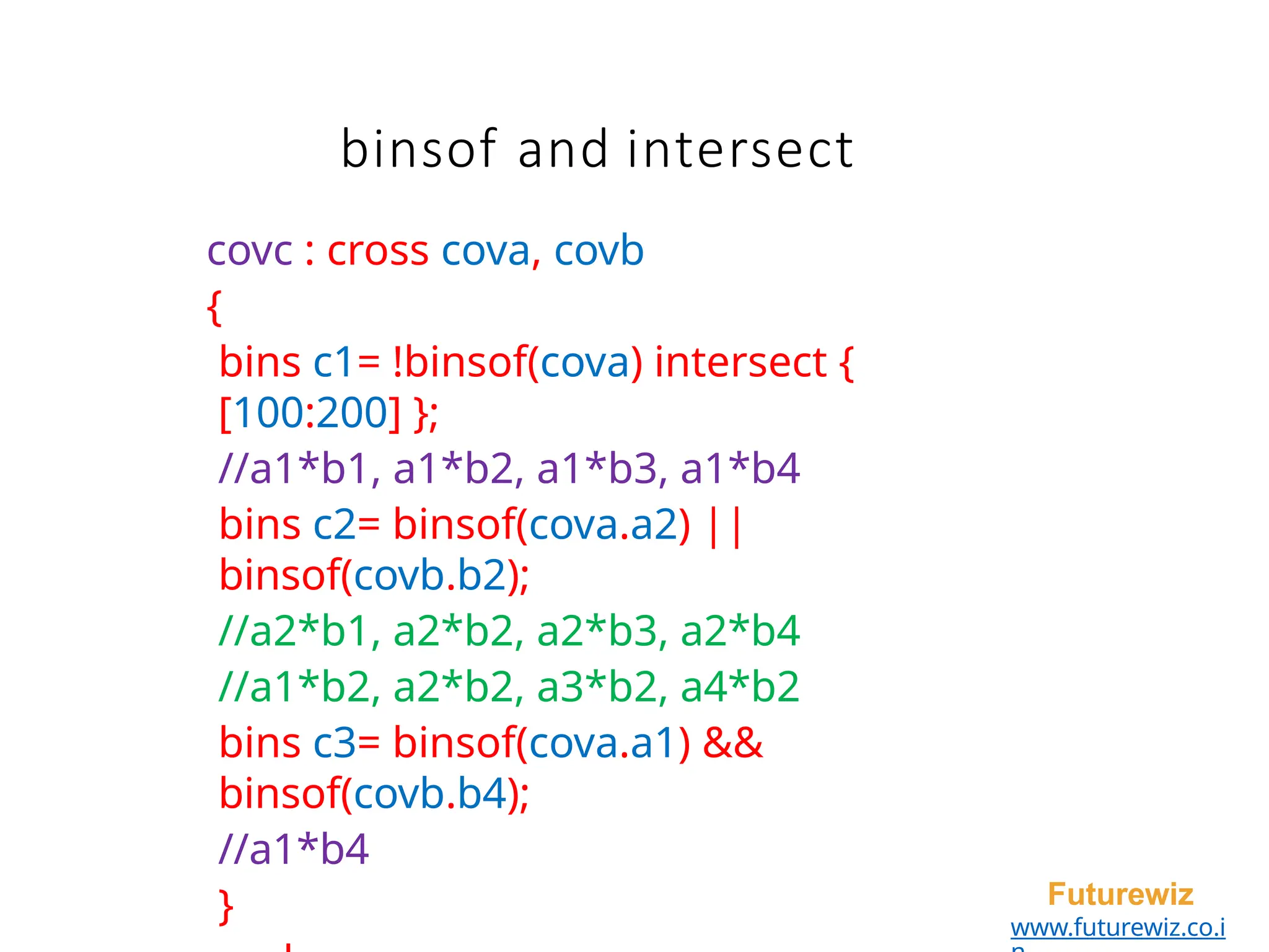 binsof and intersect
Futurewiz
www.futurewiz.co.i
covc : cross cova, covb
{
bins c1= !binsof(cova) intersect {
[100:200] };
//a1*b1, a1*b2, a1*b3, a1*b4
bins c2= binsof(cova.a2) ||
binsof(covb.b2);
//a2*b1, a2*b2, a2*b3, a2*b4
//a1*b2, a2*b2, a3*b2, a4*b2
bins c3= binsof(cova.a1) &&
binsof(covb.b4);
//a1*b4
}
 