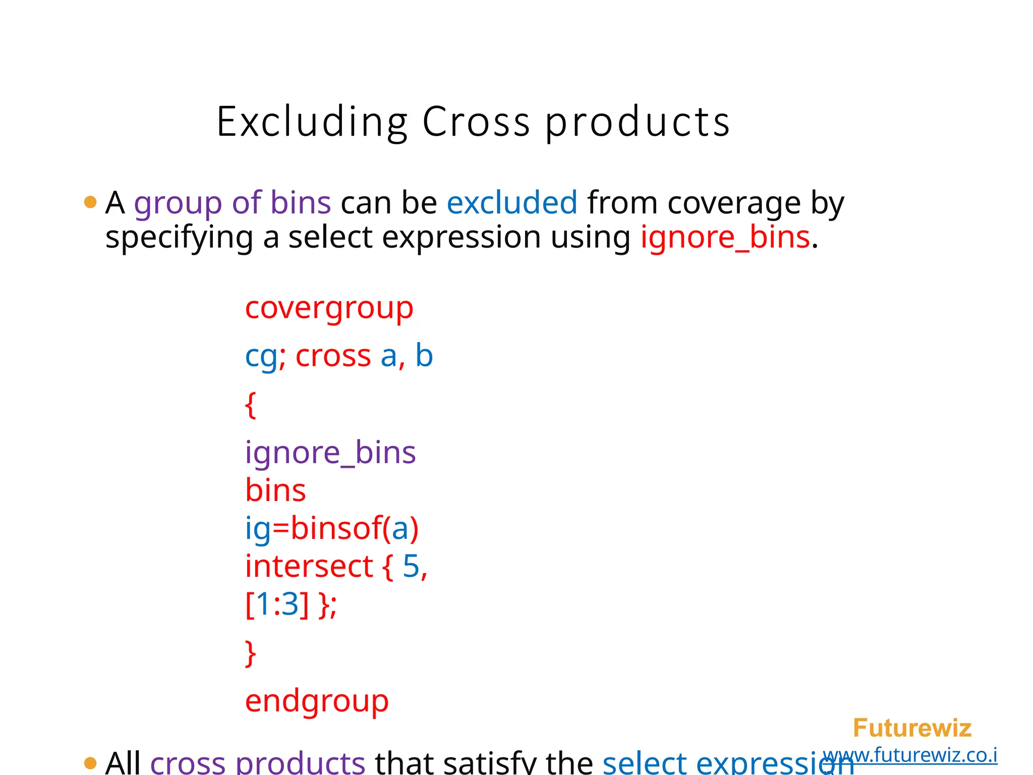 Excluding Cross products
Futurewiz
www.futurewiz.co.i
⚫A group of bins can be excluded from coverage by
specifying a select expression using ignore_bins.
covergroup
cg; cross a, b
{
ignore_bins
bins
ig=binsof(a)
intersect { 5,
[1:3] };
}
endgroup
⚫All cross products that satisfy the select expression
 