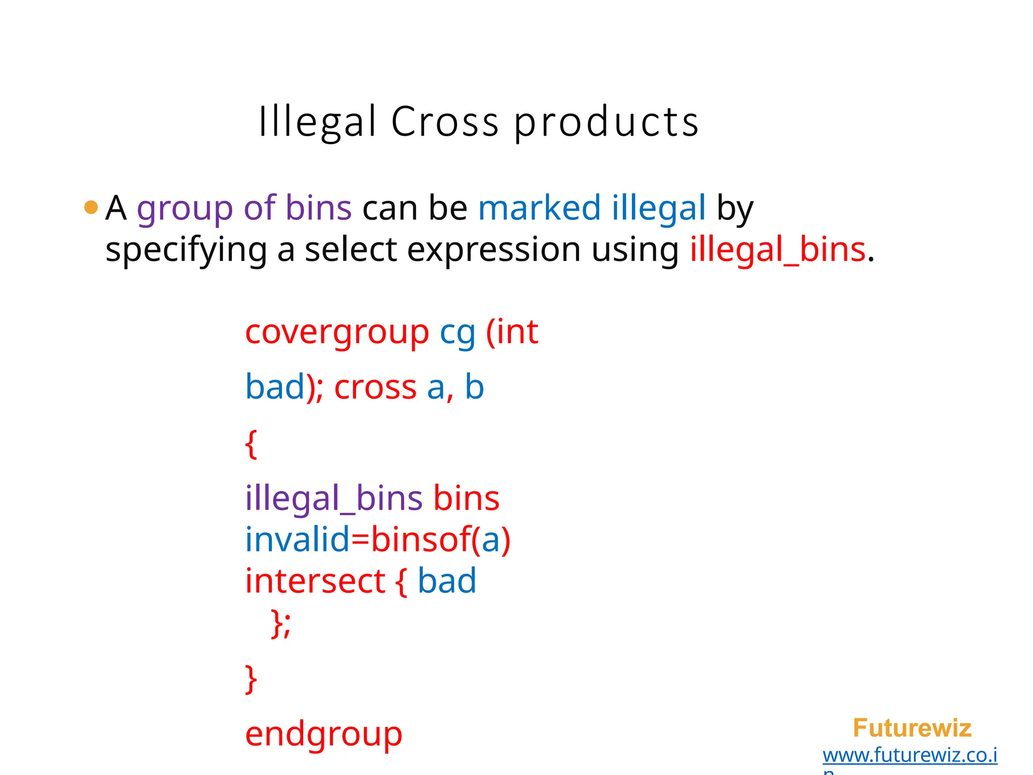Illegal Cross products
Futurewiz
www.futurewiz.co.i
⚫A group of bins can be marked illegal by
specifying a select expression using illegal_bins.
covergroup cg (int
bad); cross a, b
{
illegal_bins bins
invalid=binsof(a)
intersect { bad
};
}
endgroup
 