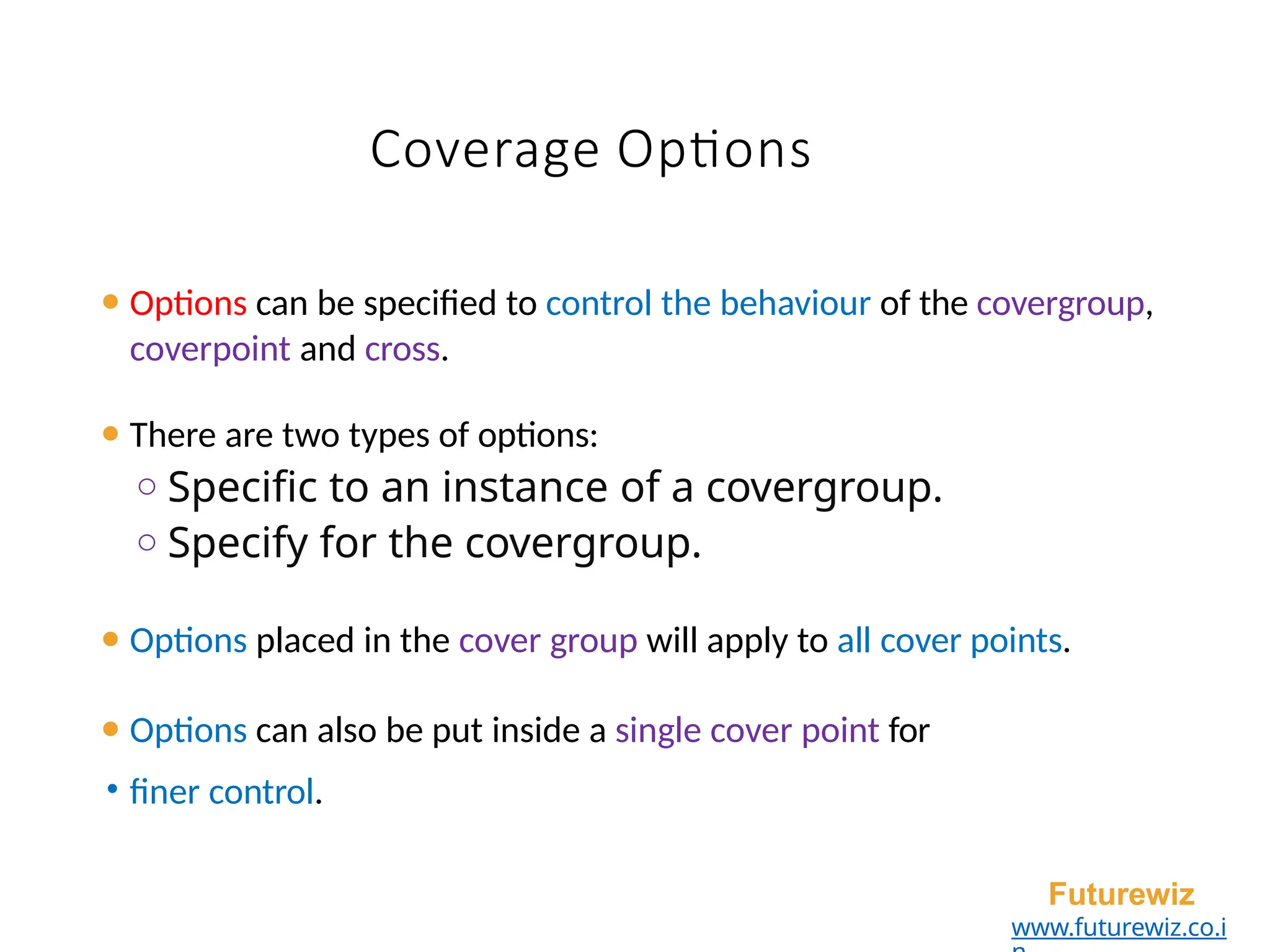 Coverage Options
⚫ Options can be specified to control the behaviour of the covergroup,
coverpoint and cross.
⚫ There are two types of options:
o Specific to an instance of a covergroup.
o Specify for the covergroup.
⚫ Options placed in the cover group will apply to all cover points.
⚫ Options can also be put inside a single cover point for
• finer control.
Futurewiz
www.futurewiz.co.i
 
