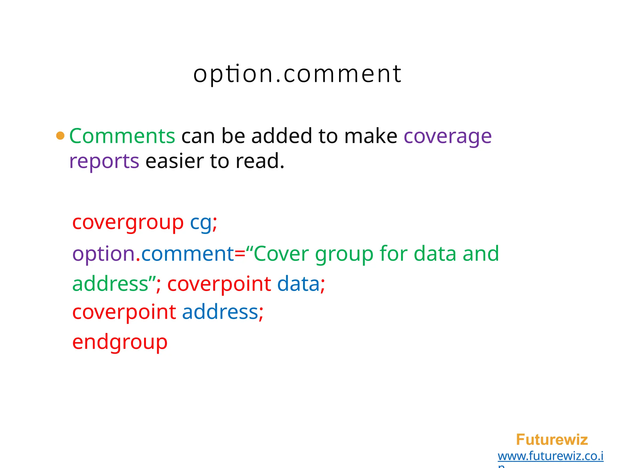 option.comment
Futurewiz
www.futurewiz.co.i
⚫Comments can be added to make coverage
reports easier to read.
covergroup cg;
option.comment=“Cover group for data and
address”; coverpoint data;
coverpoint address;
endgroup
 