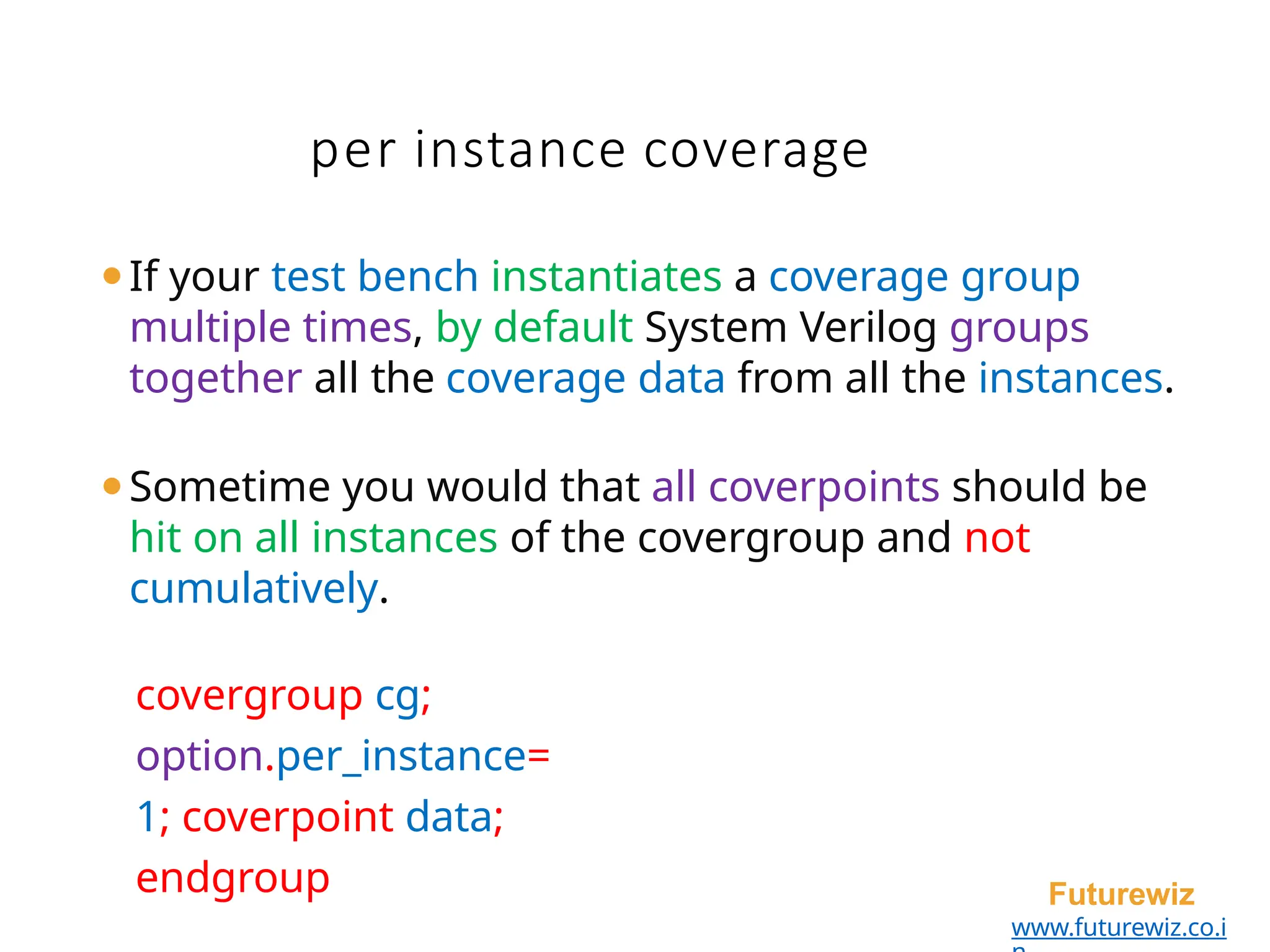 per instance coverage
Futurewiz
www.futurewiz.co.i
⚫If your test bench instantiates a coverage group
multiple times, by default System Verilog groups
together all the coverage data from all the instances.
⚫Sometime you would that all coverpoints should be
hit on all instances of the covergroup and not
cumulatively.
covergroup cg;
option.per_instance=
1; coverpoint data;
endgroup
 