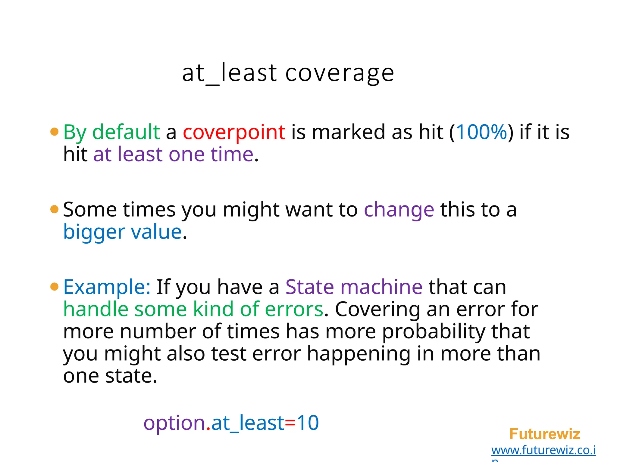 at_least coverage
Futurewiz
www.futurewiz.co.i
⚫By default a coverpoint is marked as hit (100%) if it is
hit at least one time.
⚫Some times you might want to change this to a
bigger value.
⚫Example: If you have a State machine that can
handle some kind of errors. Covering an error for
more number of times has more probability that
you might also test error happening in more than
one state.
option.at_least=10
 