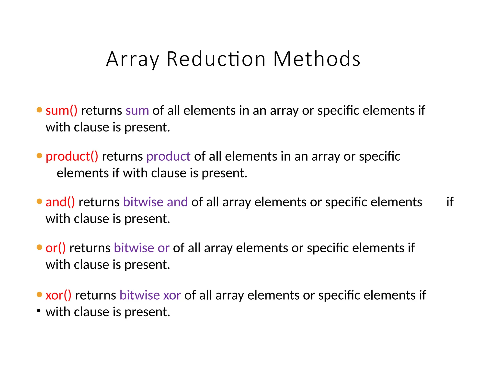 Array Reduction Methods
⚫sum() returns sum of all elements in an array or specific elements if
with clause is present.
⚫product() returns product of all elements in an array or specific
elements if with clause is present.
⚫and() returns bitwise and of all array elements or specific elements if
with clause is present.
⚫or() returns bitwise or of all array elements or specific elements if
with clause is present.
⚫xor() returns bitwise xor of all array elements or specific elements if
• with clause is present.
 