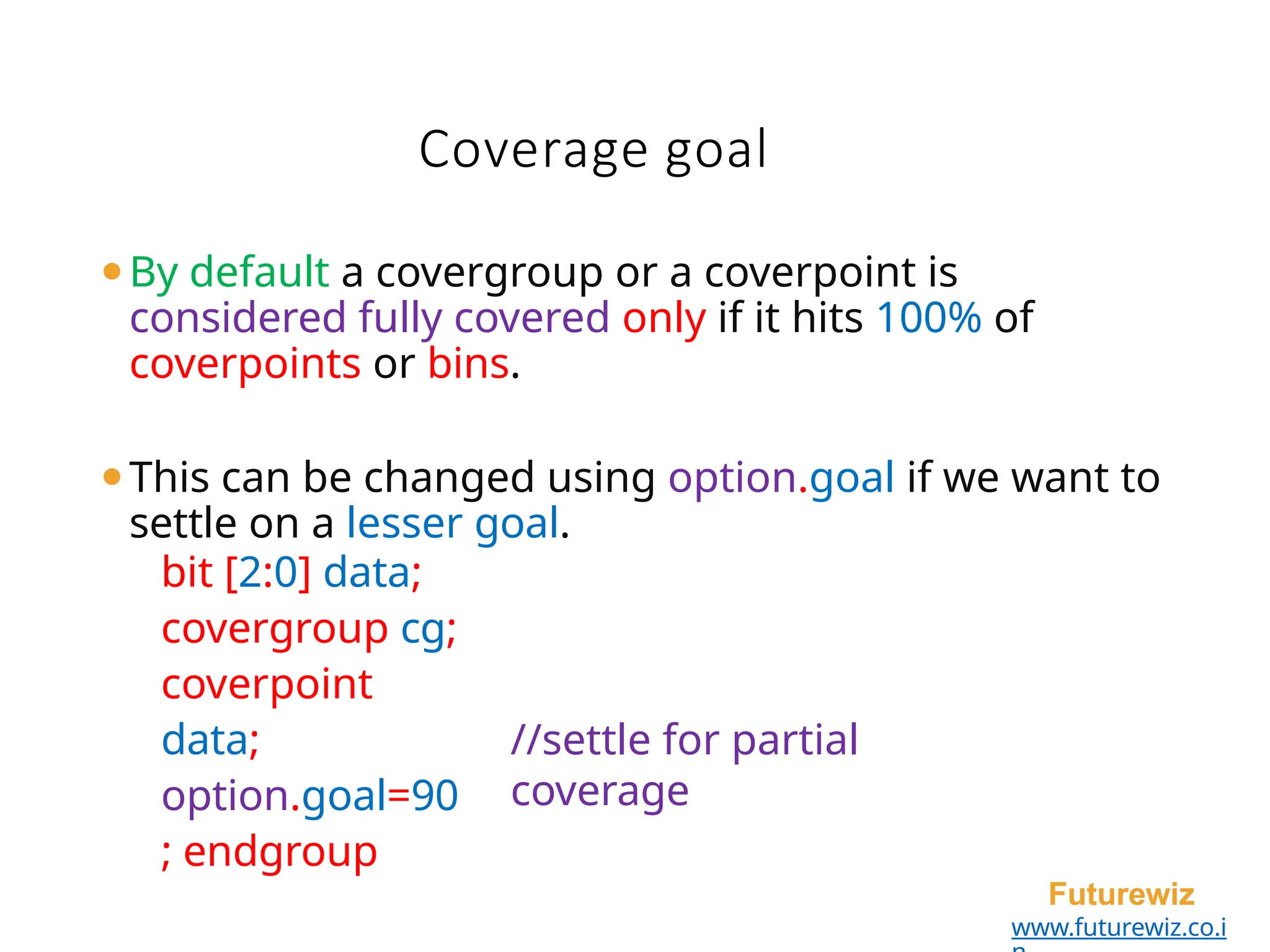 Coverage goal
Futurewiz
www.futurewiz.co.i
⚫By default a covergroup or a coverpoint is
considered fully covered only if it hits 100% of
coverpoints or bins.
⚫This can be changed using option.goal if we want to
settle on a lesser goal.
bit [2:0] data;
covergroup cg;
coverpoint
data;
option.goal=90
; endgroup
//settle for partial
coverage
 