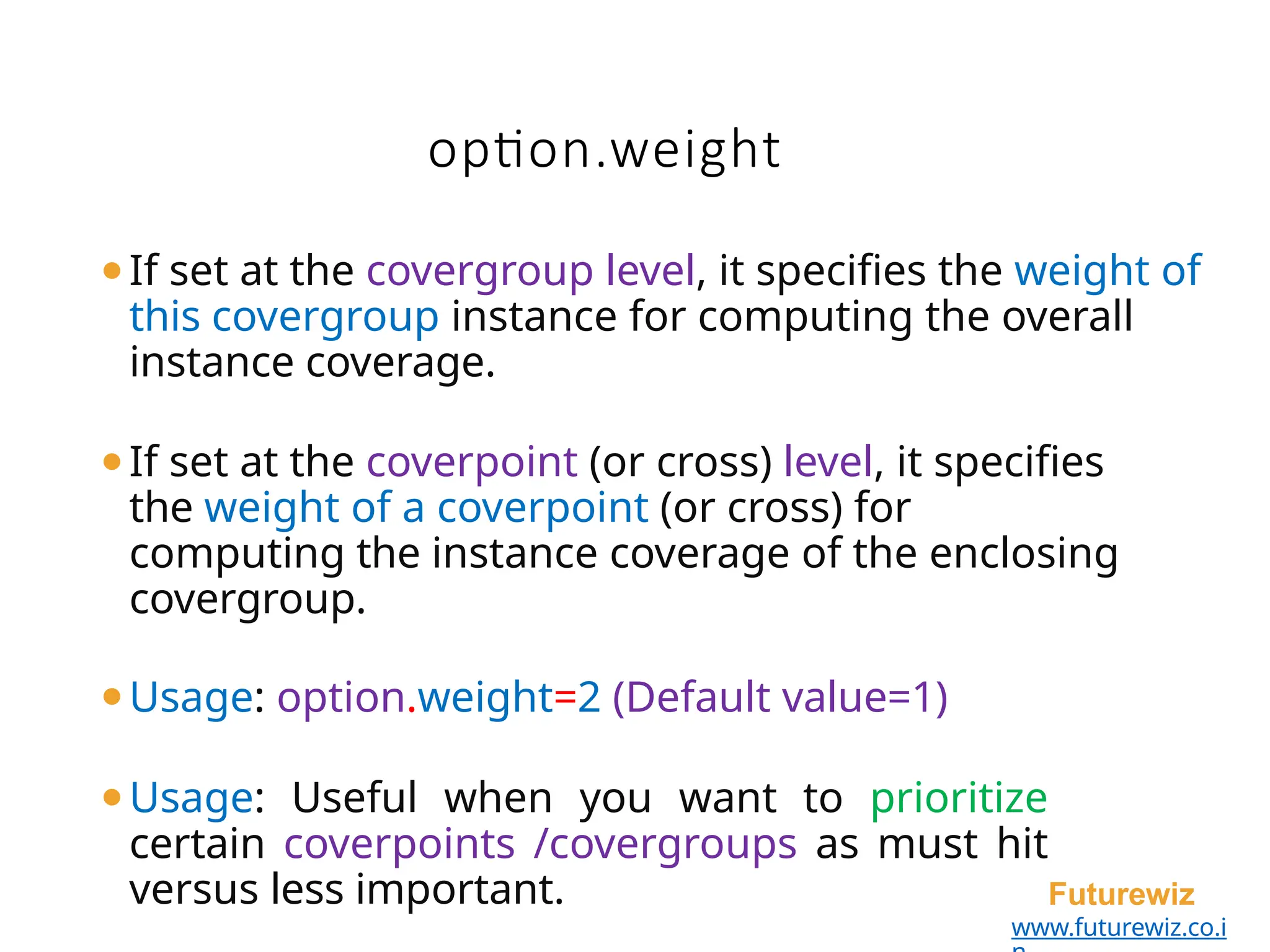 option.weight
Futurewiz
www.futurewiz.co.i
⚫If set at the covergroup level, it specifies the weight of
this covergroup instance for computing the overall
instance coverage.
⚫If set at the coverpoint (or cross) level, it specifies
the weight of a coverpoint (or cross) for
computing the instance coverage of the enclosing
covergroup.
⚫Usage: option.weight=2 (Default value=1)
⚫Usage: Useful when you want to prioritize
certain coverpoints /covergroups as must hit
versus less important.
 