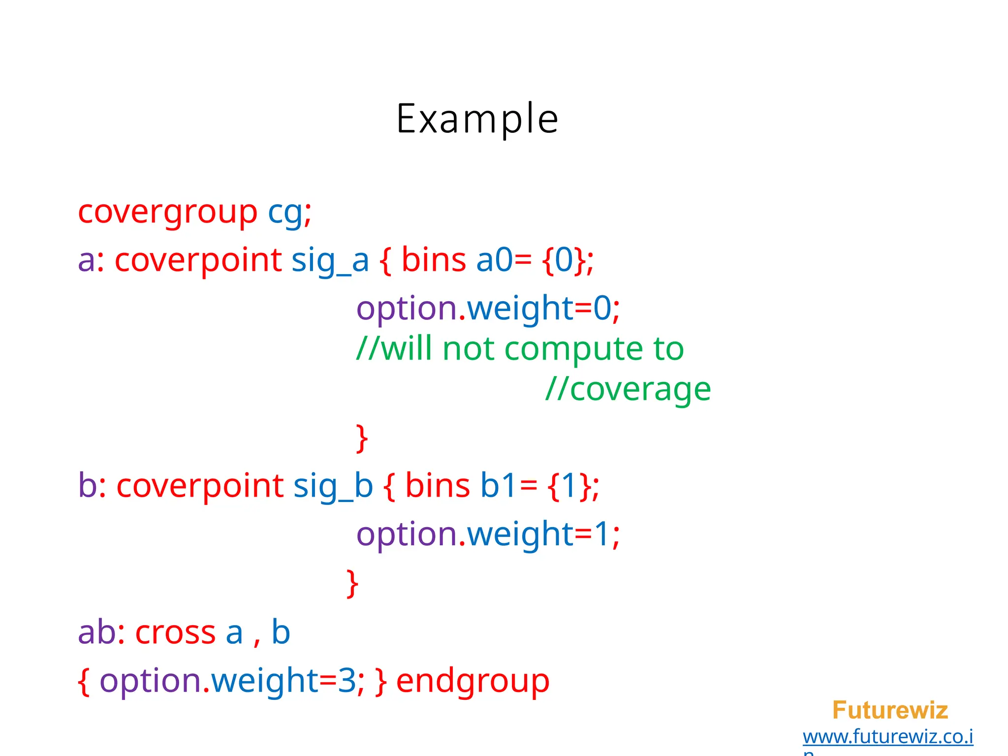 Example
Futurewiz
www.futurewiz.co.i
covergroup cg;
a: coverpoint sig_a { bins a0= {0};
option.weight=0;
//will not compute to
//coverage
}
b: coverpoint sig_b { bins b1= {1};
option.weight=1;
}
ab: cross a , b
{ option.weight=3; } endgroup
 