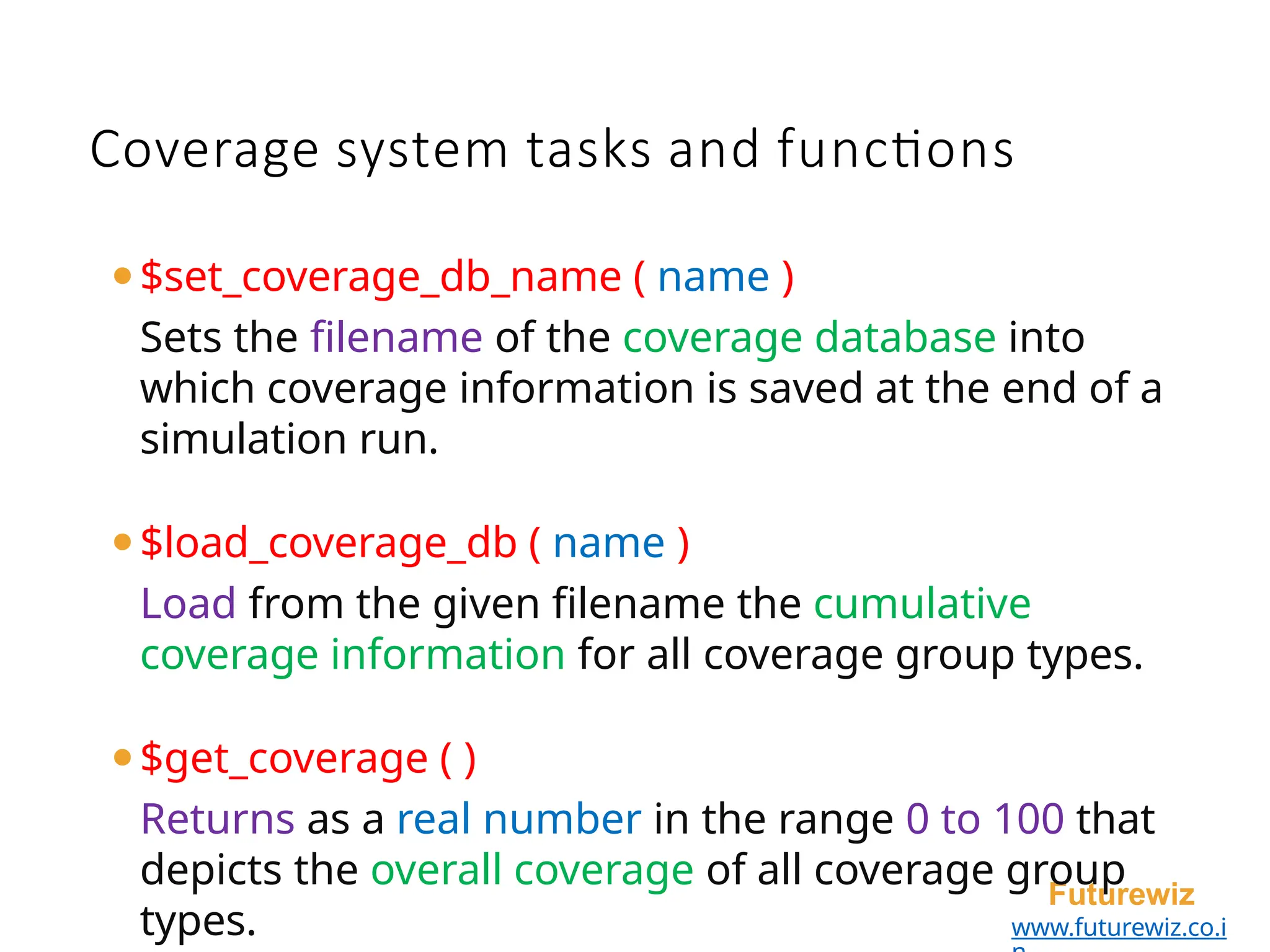 Coverage system tasks and functions
Futurewiz
www.futurewiz.co.i
⚫$set_coverage_db_name ( name )
Sets the filename of the coverage database into
which coverage information is saved at the end of a
simulation run.
⚫$load_coverage_db ( name )
Load from the given filename the cumulative
coverage information for all coverage group types.
⚫$get_coverage ( )
Returns as a real number in the range 0 to 100 that
depicts the overall coverage of all coverage group
types.
 
