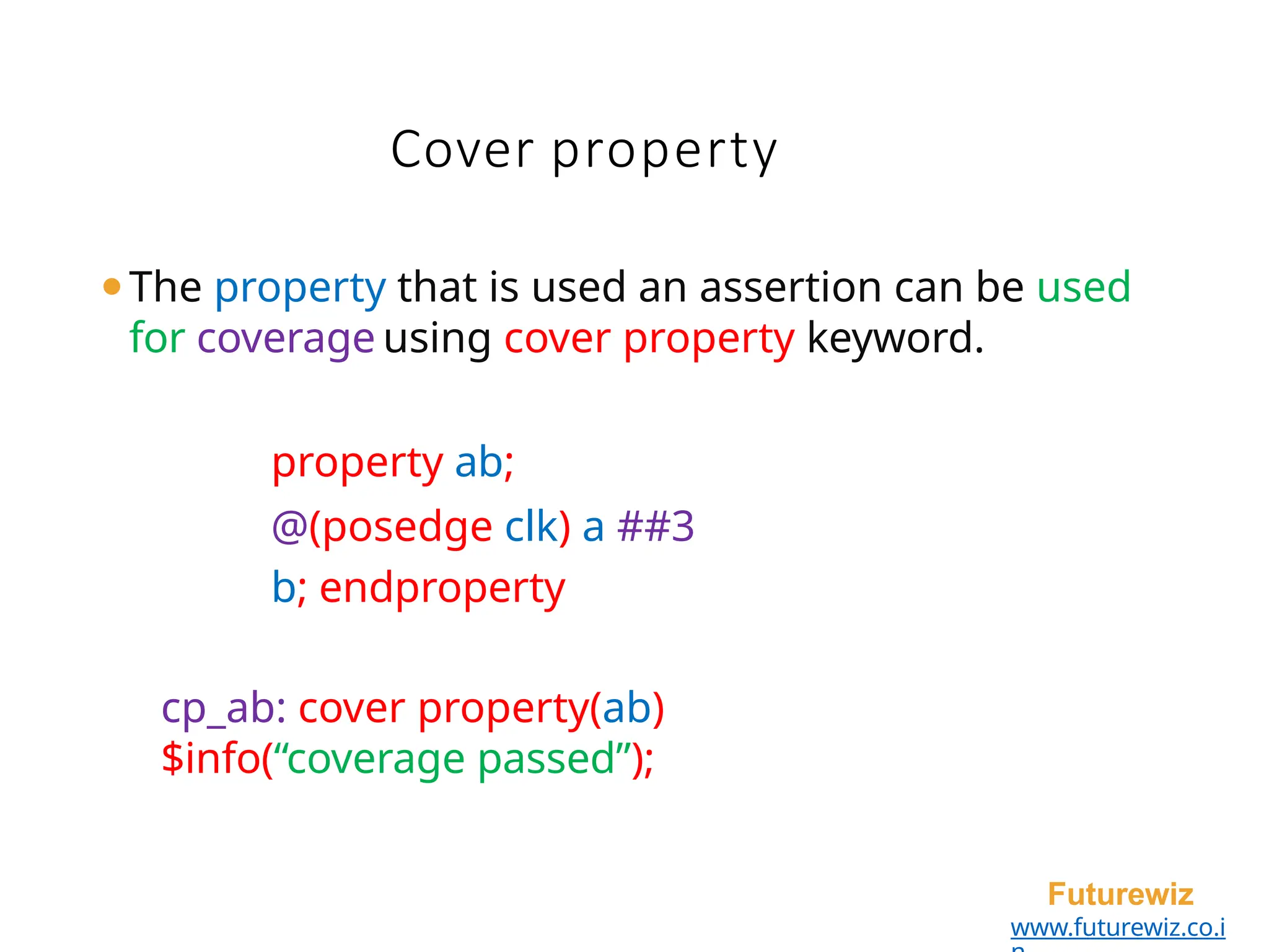 Cover property
Futurewiz
www.futurewiz.co.i
⚫The property that is used an assertion can be used
for coverage using cover property keyword.
property ab;
@(posedge clk) a ##3
b; endproperty
cp_ab: cover property(ab)
$info(“coverage passed”);
 