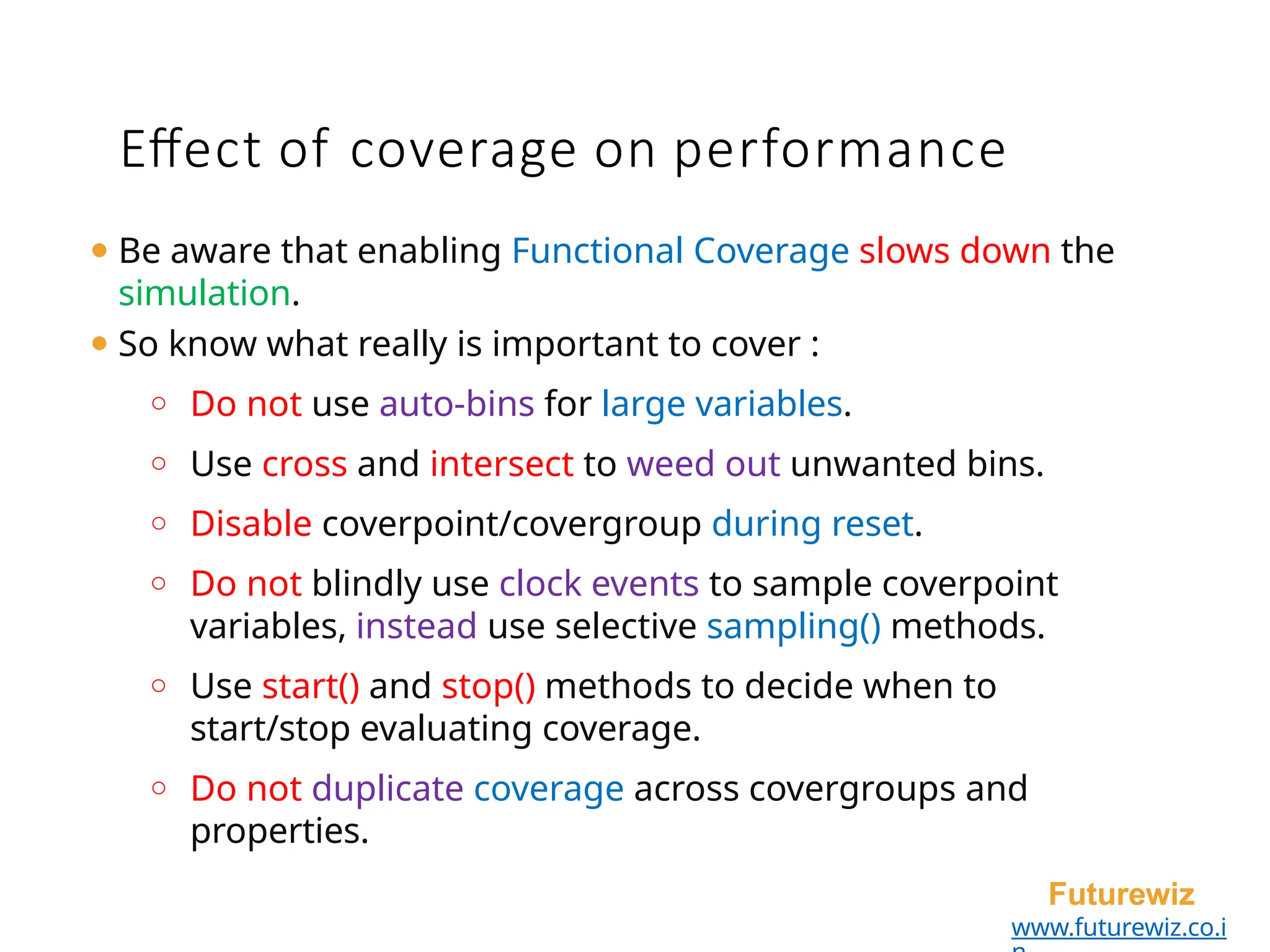 Effect of coverage on performance
Futurewiz
www.futurewiz.co.i
⚫ Be aware that enabling Functional Coverage slows down the
simulation.
⚫ So know what really is important to cover :
o Do not use auto-bins for large variables.
o Use cross and intersect to weed out unwanted bins.
o Disable coverpoint/covergroup during reset.
o Do not blindly use clock events to sample coverpoint
variables, instead use selective sampling() methods.
o Use start() and stop() methods to decide when to
start/stop evaluating coverage.
o Do not duplicate coverage across covergroups and
properties.
 