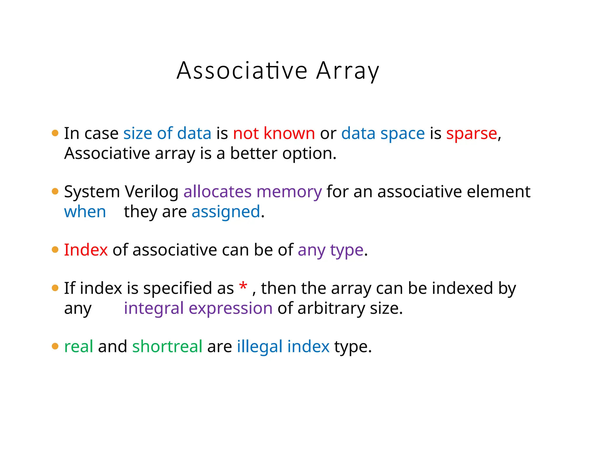 ⚫ In case size of data is not known or data space is sparse,
Associative array is a better option.
⚫ System Verilog allocates memory for an associative element
when they are assigned.
⚫ Index of associative can be of any type.
⚫ If index is specified as * , then the array can be indexed by
any integral expression of arbitrary size.
⚫ real and shortreal are illegal index type.
Associative Array
 