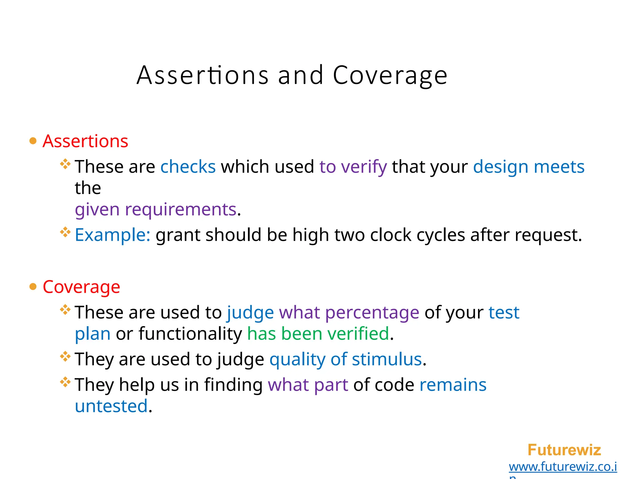 Assertions and Coverage
Futurewiz
www.futurewiz.co.i
⚫ Assertions
These are checks which used to verify that your design meets
the
given requirements.
Example: grant should be high two clock cycles after request.
⚫ Coverage
These are used to judge what percentage of your test
plan or functionality has been verified.
They are used to judge quality of stimulus.
They help us in finding what part of code remains
untested.
 