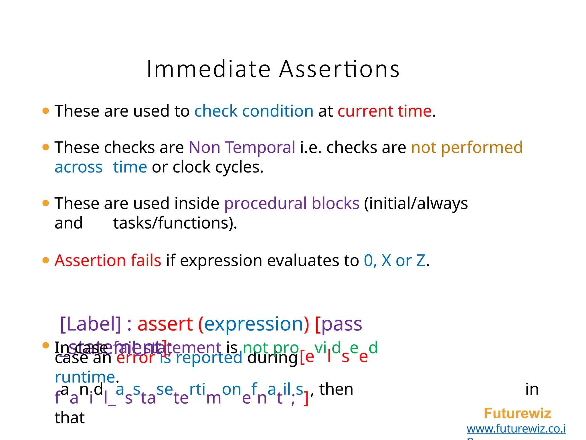 Immediate Assertions
Futurewiz
www.futurewiz.co.i
⚫ These are used to check condition at current time.
⚫ These checks are Non Temporal i.e. checks are not performed
across time or clock cycles.
⚫ These are used inside procedural blocks (initial/always
and tasks/functions).
⚫ Assertion fails if expression evaluates to 0, X or Z.
case an error is reported during
runtime.
[Label] : assert (expression) [pass
_statement];
⚫ In case fail_statement is not pro
[e
vi
l
d
s
e
e
d
f
a
a
n
i
d
l_
a
s
s
ta
se
te
rti
m
on
e
f
n
a
t
il
;
s
]
, then in
that
 