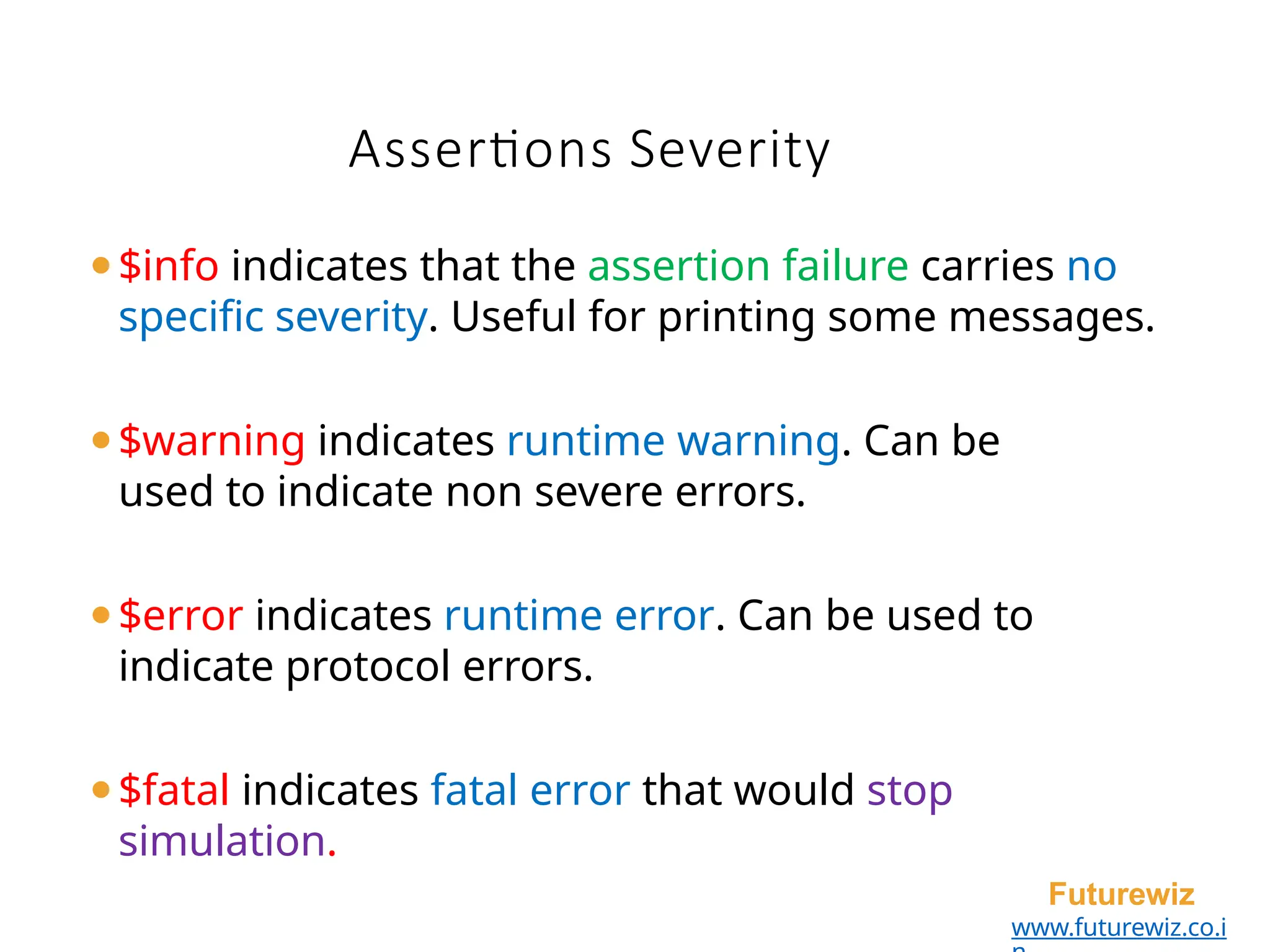 Assertions Severity
Futurewiz
www.futurewiz.co.i
⚫$info indicates that the assertion failure carries no
specific severity. Useful for printing some messages.
⚫$warning indicates runtime warning. Can be
used to indicate non severe errors.
⚫$error indicates runtime error. Can be used to
indicate protocol errors.
⚫$fatal indicates fatal error that would stop
simulation.
 