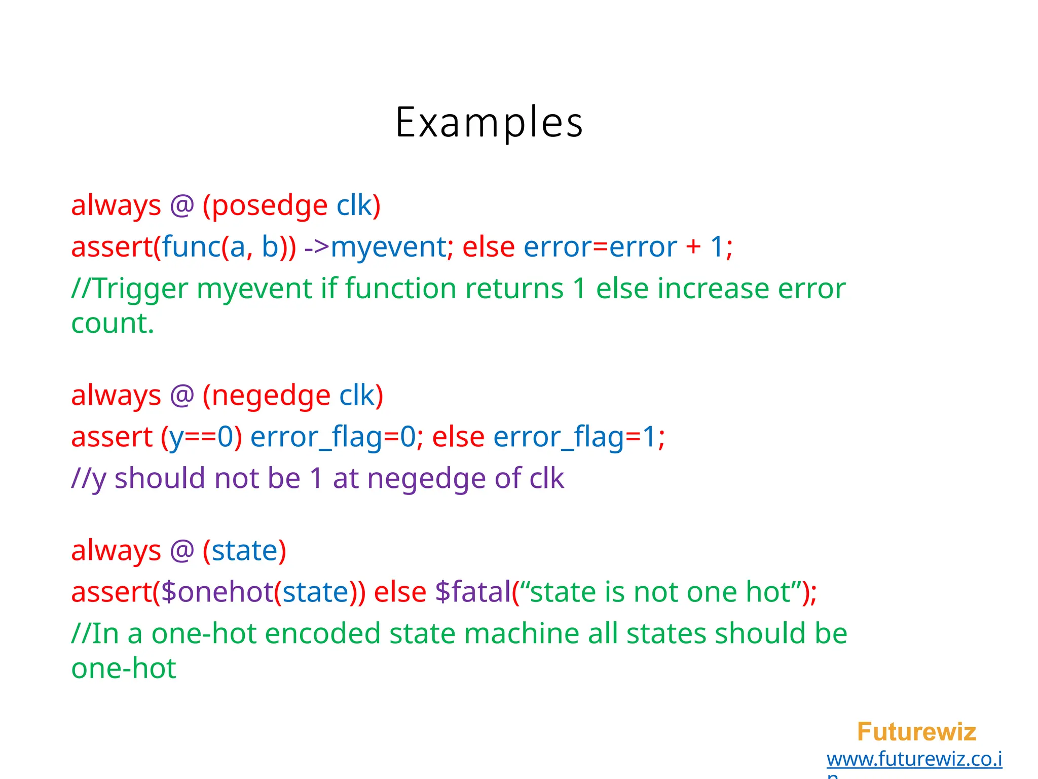 Examples
Futurewiz
www.futurewiz.co.i
always @ (posedge clk)
assert(func(a, b)) ->myevent; else error=error + 1;
//Trigger myevent if function returns 1 else increase error
count.
always @ (negedge clk)
assert (y==0) error_flag=0; else error_flag=1;
//y should not be 1 at negedge of clk
always @ (state)
assert($onehot(state)) else $fatal(“state is not one hot”);
//In a one-hot encoded state machine all states should be
one-hot
 