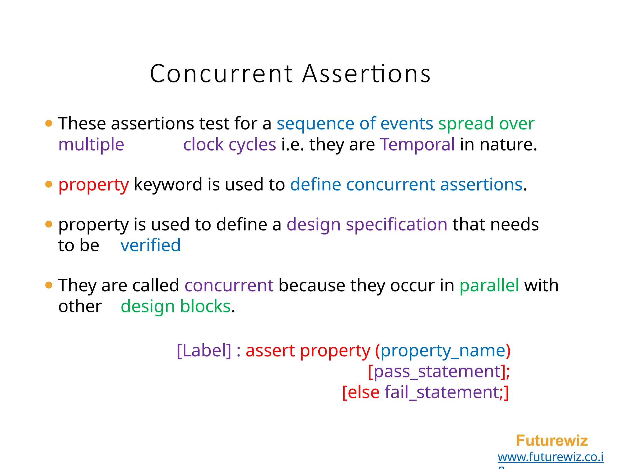 Concurrent Assertions
Futurewiz
www.futurewiz.co.i
⚫ These assertions test for a sequence of events spread over
multiple clock cycles i.e. they are Temporal in nature.
⚫ property keyword is used to define concurrent assertions.
⚫ property is used to define a design specification that needs
to be verified
⚫ They are called concurrent because they occur in parallel with
other design blocks.
[Label] : assert property (property_name)
[pass_statement];
[else fail_statement;]
 