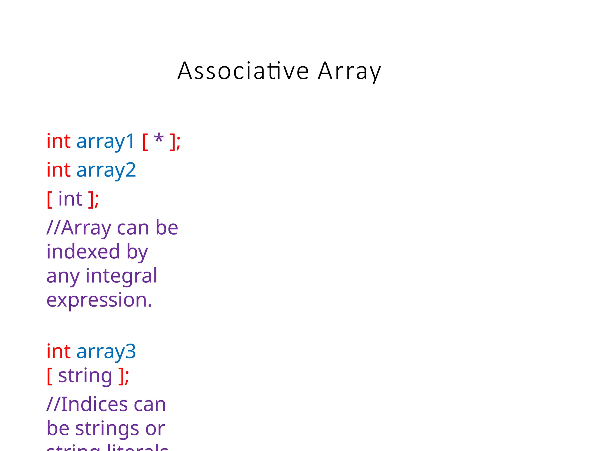int array1 [ * ];
int array2
[ int ];
//Array can be
indexed by
any integral
expression.
int array3
[ string ];
//Indices can
be strings or
Associative Array
 