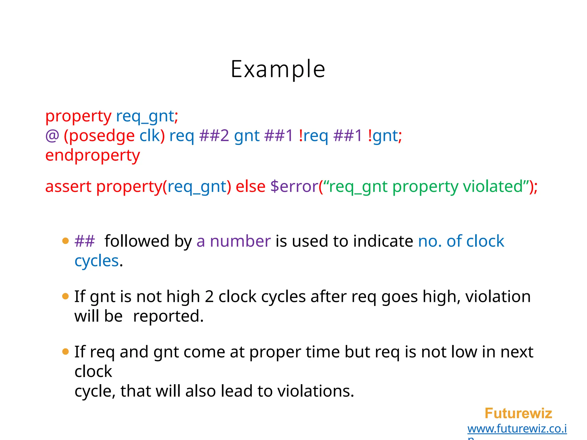 Example
Futurewiz
www.futurewiz.co.i
property req_gnt;
@ (posedge clk) req ##2 gnt ##1 !req ##1 !gnt;
endproperty
assert property(req_gnt) else $error(“req_gnt property violated”);
⚫ ## followed by a number is used to indicate no. of clock
cycles.
⚫ If gnt is not high 2 clock cycles after req goes high, violation
will be reported.
⚫ If req and gnt come at proper time but req is not low in next
clock
cycle, that will also lead to violations.
 